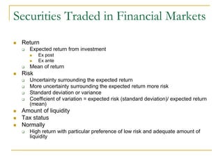 Securities Traded in Financial Markets
 Return
 Expected return from investment
 Ex post
 Ex ante
 Mean of return
 Risk
 Uncertainty surrounding the expected return
 More uncertainty surrounding the expected return more risk
 Standard deviation or variance
 Coefficient of variation = expected risk (standard deviation)/ expected return
(mean)
 Amount of liquidity
 Tax status
 Normally
 High return with particular preference of low risk and adequate amount of
liquidity
 