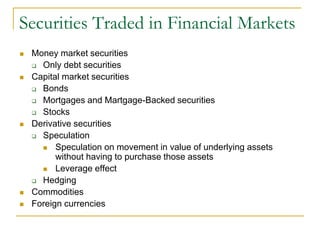 Securities Traded in Financial Markets
 Money market securities
 Only debt securities
 Capital market securities
 Bonds
 Mortgages and Martgage-Backed securities
 Stocks
 Derivative securities
 Speculation
 Speculation on movement in value of underlying assets
without having to purchase those assets
 Leverage effect
 Hedging
 Commodities
 Foreign currencies
 