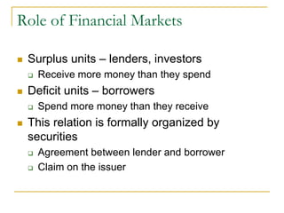 Role of Financial Markets
 Surplus units – lenders, investors
 Receive more money than they spend
 Deficit units – borrowers
 Spend more money than they receive
 This relation is formally organized by
securities
 Agreement between lender and borrower
 Claim on the issuer
 