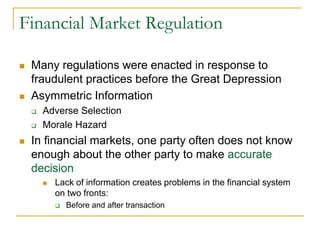 Financial Market Regulation
 Many regulations were enacted in response to
fraudulent practices before the Great Depression
 Asymmetric Information
 Adverse Selection
 Morale Hazard
 In financial markets, one party often does not know
enough about the other party to make accurate
decision
 Lack of information creates problems in the financial system
on two fronts:
 Before and after transaction
 
