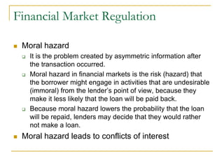 Financial Market Regulation
 Moral hazard
 It is the problem created by asymmetric information after
the transaction occurred.
 Moral hazard in financial markets is the risk (hazard) that
the borrower might engage in activities that are undesirable
(immoral) from the lender’s point of view, because they
make it less likely that the loan will be paid back.
 Because moral hazard lowers the probability that the loan
will be repaid, lenders may decide that they would rather
not make a loan.
 Moral hazard leads to conflicts of interest
 