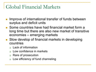 Global Financial Markets
 Improve of international transfer of funds between
surplus and deficit units
 Some countries have had financial market form a
long time but there are also new market of transitive
economies – emerging markets
 Slow develop of financial markets in developing
countries
 Lack of information
 Low confidence in markets
 Rare of prosecution
 Low efficiency of fund channeling
 
