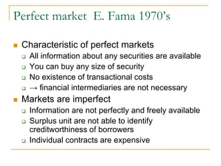 Perfect market E. Fama 1970’s
 Characteristic of perfect markets
 All information about any securities are available
 You can buy any size of security
 No existence of transactional costs
 → financial intermediaries are not necessary
 Markets are imperfect
 Information are not perfectly and freely available
 Surplus unit are not able to identify
creditworthiness of borrowers
 Individual contracts are expensive
 