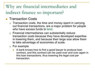 Why are financial intermediaries and
indirect finance so important?
 Transaction Costs
 Transaction costs, the time and money spent in carrying
out financial transactions, are a major problem for people
who have excess funds to lend.
 Financial intermediaries can substantially reduce
transaction costs because they have developed expertise
in lowering them, and because their large size allow them
to take advantage of economies of scale.
 For example
 A bank knows how to find a good lawyer to produce loan
contract, and this contract can be used over and over again in
this loan transactions, thus lowering the legal cost per
transaction.
 