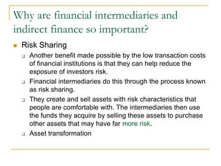 Why are financial intermediaries and
indirect finance so important?
 Risk Sharing
 Another benefit made possible by the low transaction costs
of financial institutions is that they can help reduce the
exposure of investors risk.
 Financial intermediaries do this through the process known
as risk sharing.
 They create and sell assets with risk characteristics that
people are comfortable with. The intermediaries then use
the funds they acquire by selling these assets to purchase
other assets that may have far more risk.
 Asset transformation
 