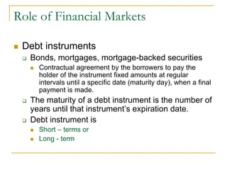 Role of Financial Markets
 Debt instruments
 Bonds, mortgages, mortgage-backed securities
 Contractual agreement by the borrowers to pay the
holder of the instrument fixed amounts at regular
intervals until a specific date (maturity day), when a final
payment is made.
 The maturity of a debt instrument is the number of
years until that instrument’s expiration date.
 Debt instrument is
 Short – terms or
 Long - term
 