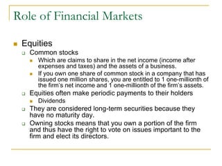 Role of Financial Markets
 Equities
 Common stocks
 Which are claims to share in the net income (income after
expenses and taxes) and the assets of a business.
 If you own one share of common stock in a company that has
issued one million shares, you are entitled to 1 one-millionth of
the firm’s net income and 1 one-millionth of the firm’s assets.
 Equities often make periodic payments to their holders
 Dividends
 They are considered long-term securities because they
have no maturity day.
 Owning stocks means that you own a portion of the firm
and thus have the right to vote on issues important to the
firm and elect its directors.
 