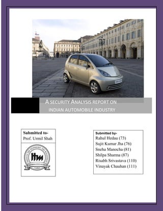 ]       A SECURITY ANALYSIS REPORT ON
             INDIAN AUTOMOBILE INDUSTRY



Submitted to-                      Submitted by-
Prof. Urmil Shah                   Rahul Hedau (73)
                                   Sujit Kumar Jha (76)
                                   Sneha Manocha (81)
                                   Shilpa Sharma (87)
                                   Risabh Srivastava (110)
                                   Vinayak Chauhan (111)
                                   Sunny Dwivedi (114)




                   ITM Business School, Navi Mumbai    Page 1
 