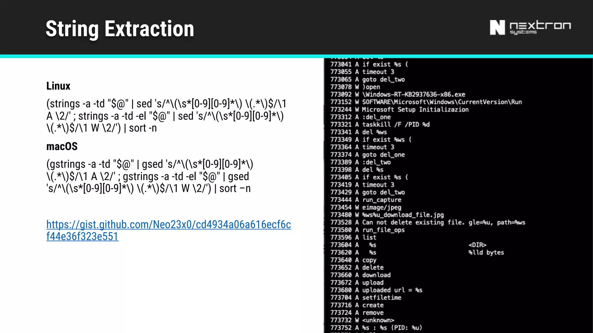 String Extraction
Linux
(strings -a -td "$@" | sed 's/^(s*[0-9][0-9]*) (.*)$/1
A 2/' ; strings -a -td -el "$@" | sed 's/^(s*[0-9][0-9]*)
(.*)$/1 W 2/') | sort -n
macOS
(gstrings -a -td "$@" | gsed 's/^(s*[0-9][0-9]*)
(.*)$/1 A 2/' ; gstrings -a -td -el "$@" | gsed
's/^(s*[0-9][0-9]*) (.*)$/1 W 2/') | sort –n
https://gist.github.com/Neo23x0/cd4934a06a616ecf6c
f44e36f323e551
 