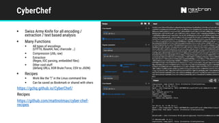 CyberChef
§ Swiss Army Knife for all encoding /
extraction / text based analysis
§ Many Functions
§ All types of encodings
(UTF16, Base64, hex, charcode …)
§ Compression (zlib, raw)
§ Extraction
(Regex, IOC parsing, embedded files)
§ Other cool stuff
(defang URLs, XOR Brute Force, CSV to JSON)
§ Recipes
§ Work like the “|” in the Linux command line
§ Can be saved as Bookmark or shared with ohers
https://gchq.github.io/CyberChef/
Recipes
https://github.com/mattnotmax/cyber-chef-
recipes
 