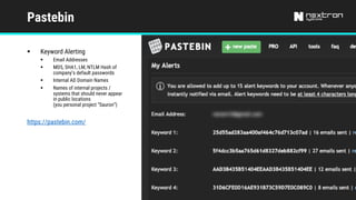 Pastebin
§ Keyword Alerting
§ Email Addresses
§ MD5, SHA1, LM, NTLM Hash of
company’s default passwords
§ Internal AD Domain Names
§ Names of internal projects /
systems that should never appear
in public locations
(you personal project “Sauron”)
https://pastebin.com/
 