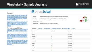 Virustotal – Sample Analysis
Examples
https://www.virustotal.com/en/file/
59869db34853933b239f1e2219cf7
d431da006aa919635478511fabbfc
8849d2/analysis/
https://www.virustotal.com/en/file/e7
ba0e7123aaf3a3176b0224f0e374fac3
ecde370eedf3c18ea7d68812eba112/a
nalysis/
Fun - hash in many IOC lists:
https://otx.alienvault.com/indicator/fil
e/620f0b67a91f7f74151bc5be745b71
10
https://www.virustotal.com/en/file/f8
babc70915006740c600e1af5adaaa70
e6ba3d75b16dc4088c569a85b93d519
/analysis/
https://www.virustotal.com/#/file/5a8
8b8d682d63e3319d113a8a573580b88
81e4b7b41e913e8af8358ac4927fb1/c
ommunity
 