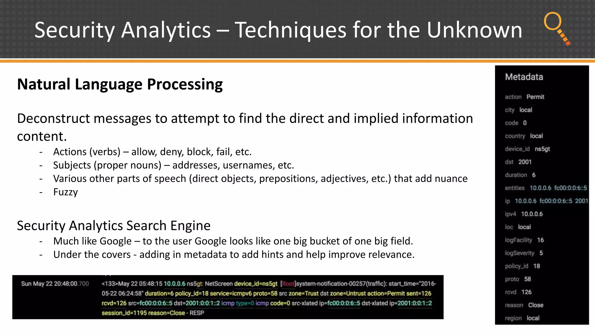 Security Analytics – Techniques for the Unknown
Natural Language Processing
Deconstruct messages to attempt to find the direct and implied information
content.
- Actions (verbs) – allow, deny, block, fail, etc.
- Subjects (proper nouns) – addresses, usernames, etc.
- Various other parts of speech (direct objects, prepositions, adjectives, etc.) that add nuance
- Fuzzy
Security Analytics Search Engine
- Much like Google – to the user Google looks like one big bucket of one big field.
- Under the covers - adding in metadata to add hints and help improve relevance.
 