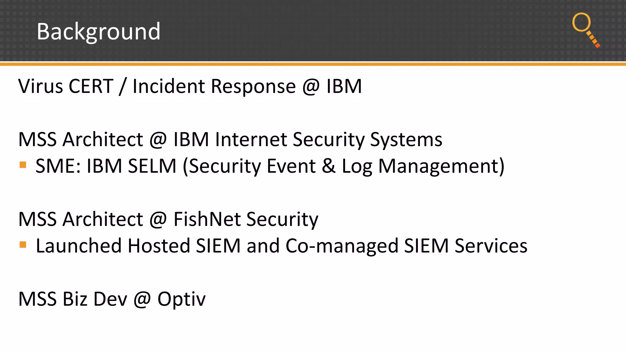 Background
Virus CERT / Incident Response @ IBM
MSS Architect @ IBM Internet Security Systems
 SME: IBM SELM (Security Event & Log Management)
MSS Architect @ FishNet Security
 Launched Hosted SIEM and Co-managed SIEM Services
MSS Biz Dev @ Optiv
 