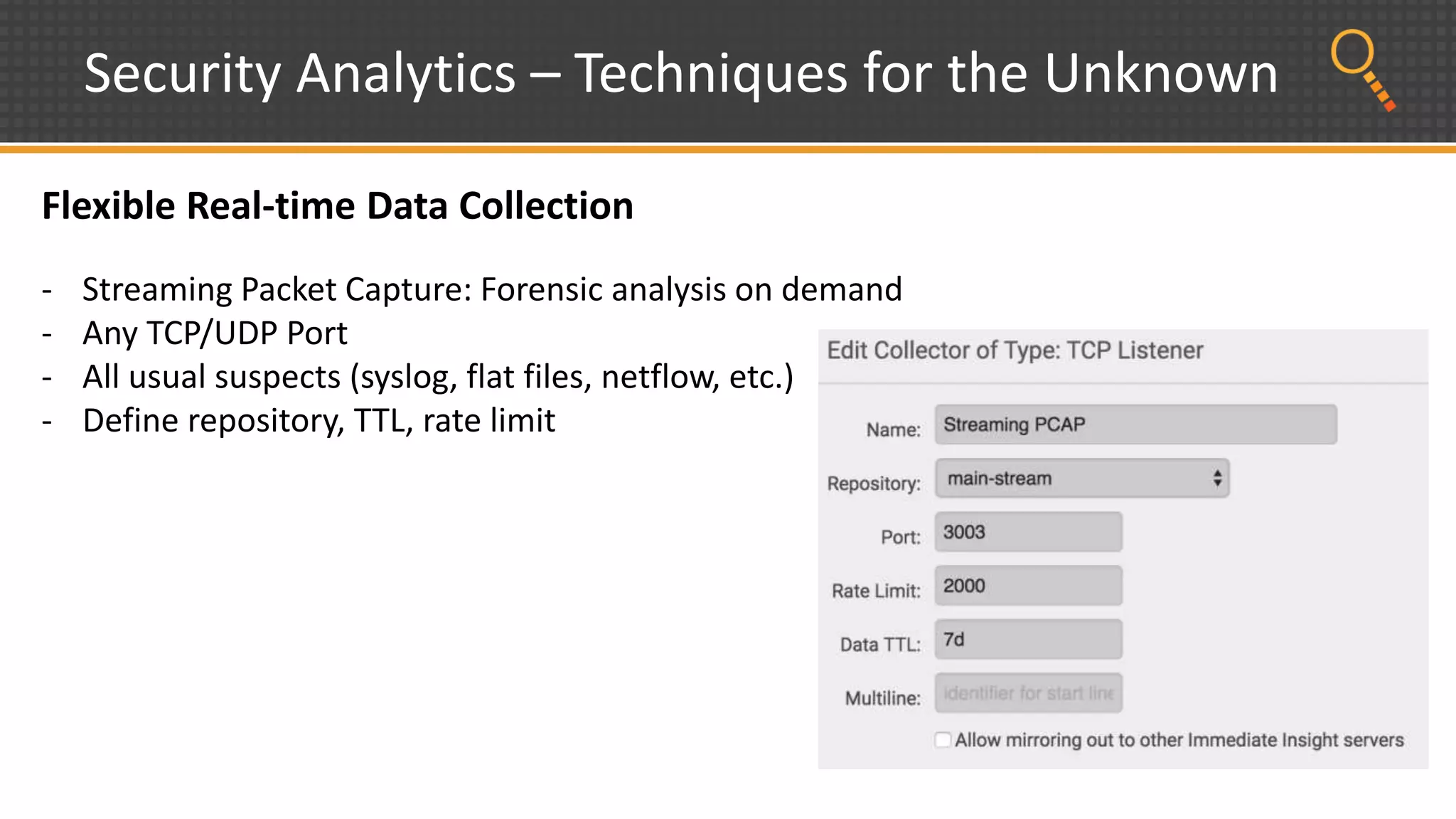 Security Analytics – Techniques for the Unknown
Flexible Real-time Data Collection
- Streaming Packet Capture: Forensic analysis on demand
- Any TCP/UDP Port
- All usual suspects (syslog, flat files, netflow, etc.)
- Define repository, TTL, rate limit
 