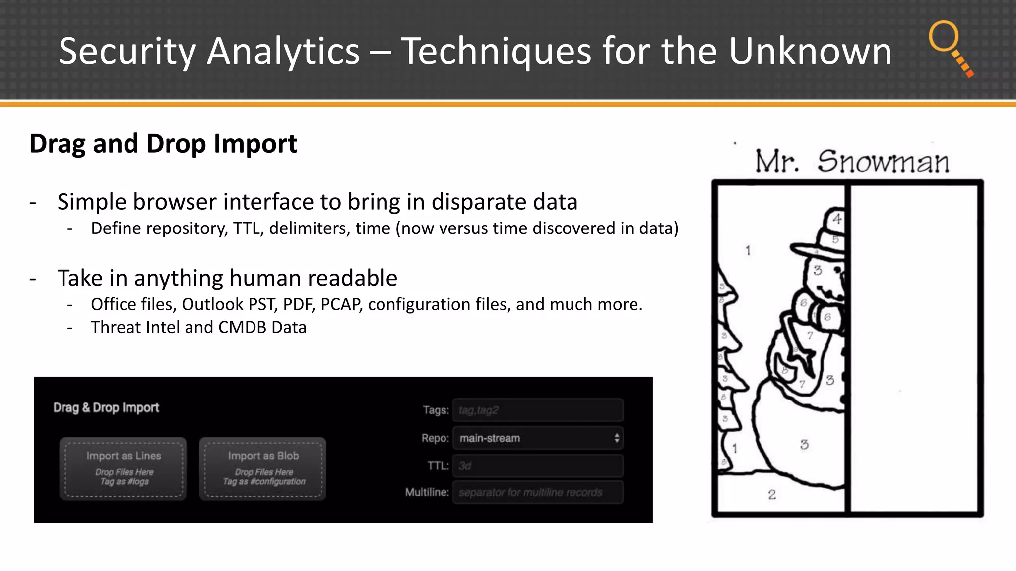 Security Analytics – Techniques for the Unknown
Drag and Drop Import
- Simple browser interface to bring in disparate data
- Define repository, TTL, delimiters, time (now versus time discovered in data)
- Take in anything human readable
- Office files, Outlook PST, PDF, PCAP, configuration files, and much more.
- Threat Intel and CMDB Data
 