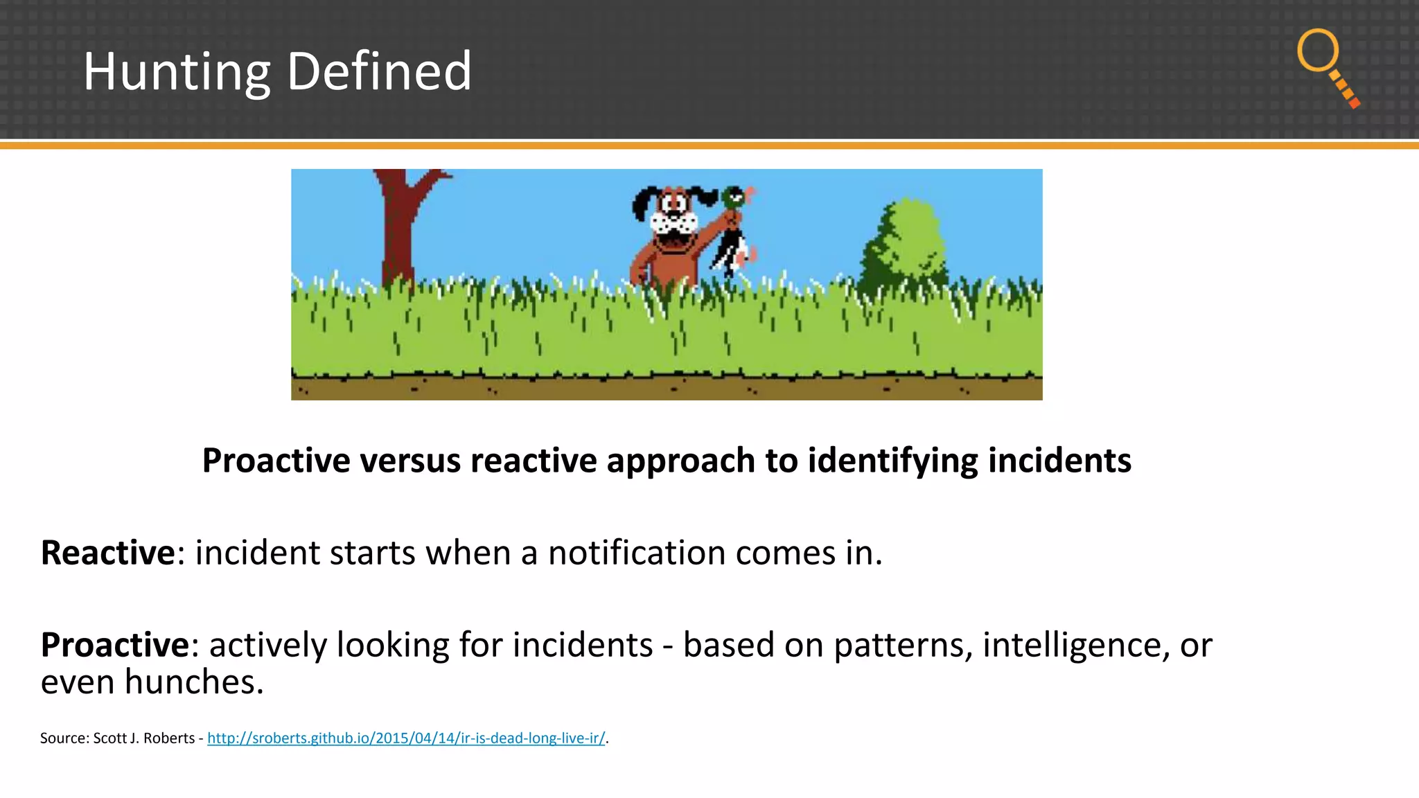 Hunting Defined
Proactive versus reactive approach to identifying incidents
Reactive: incident starts when a notification comes in.
Proactive: actively looking for incidents - based on patterns, intelligence, or
even hunches.
Source: Scott J. Roberts - http://sroberts.github.io/2015/04/14/ir-is-dead-long-live-ir/.
 