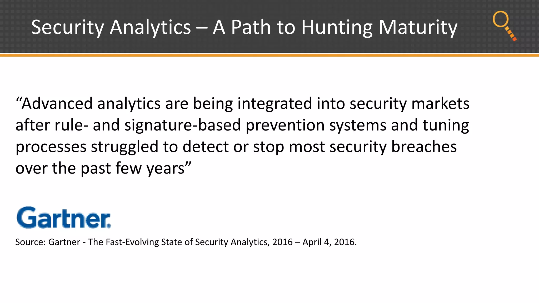 Security Analytics – A Path to Hunting Maturity
“Advanced analytics are being integrated into security markets
after rule- and signature-based prevention systems and tuning
processes struggled to detect or stop most security breaches
over the past few years”
Source: Gartner - The Fast-Evolving State of Security Analytics, 2016 – April 4, 2016.
 