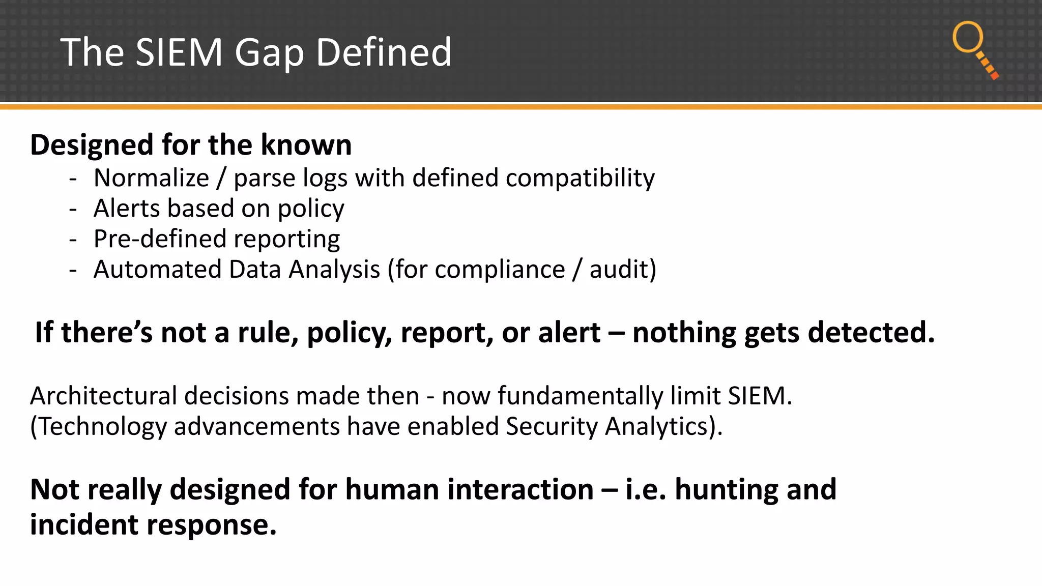 The SIEM Gap Defined
Designed for the known
- Normalize / parse logs with defined compatibility
- Alerts based on policy
- Pre-defined reporting
- Automated Data Analysis (for compliance / audit)
If there’s not a rule, policy, report, or alert – nothing gets detected.
Architectural decisions made then - now fundamentally limit SIEM.
(Technology advancements have enabled Security Analytics).
Not really designed for human interaction – i.e. hunting and
incident response.
 