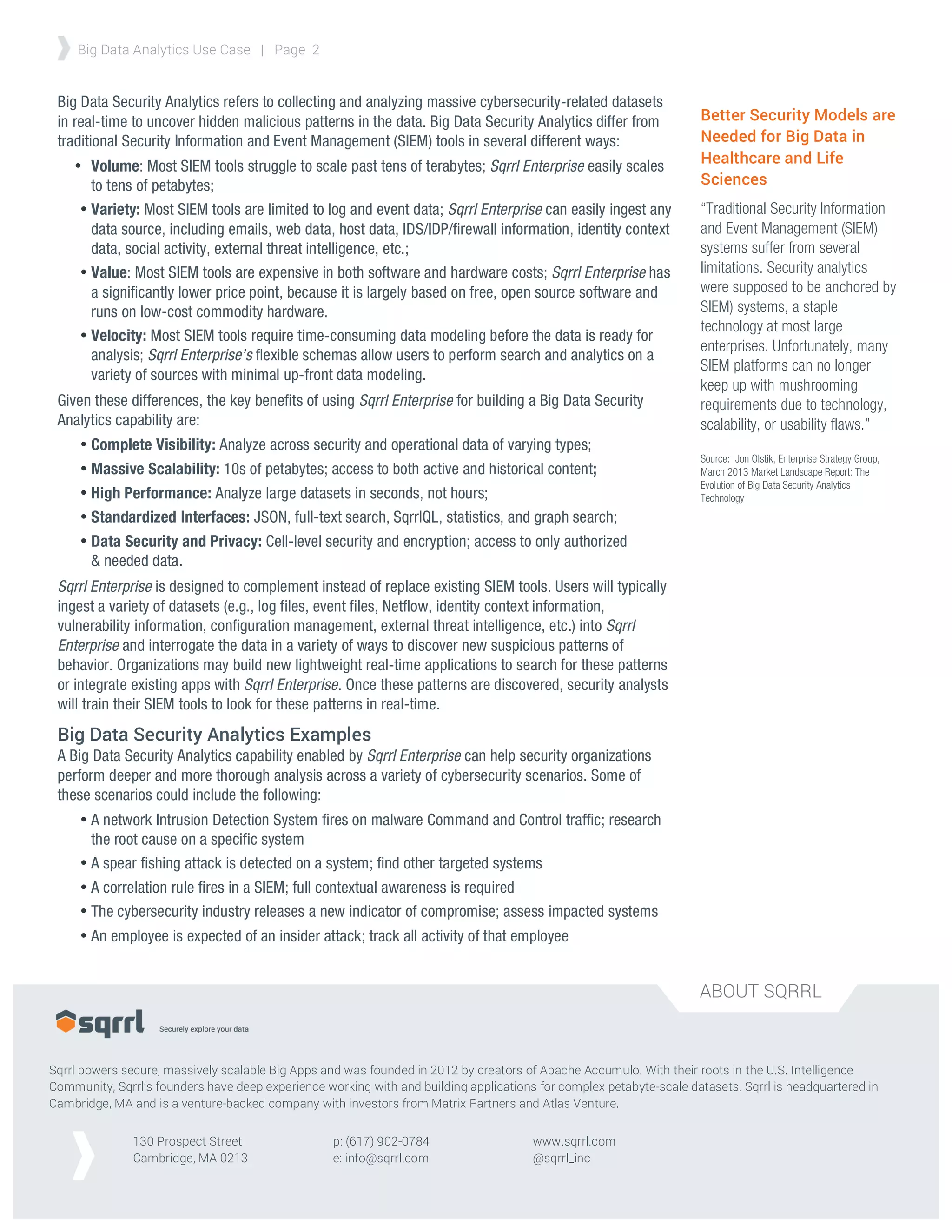 ABOUT SQRRL
Big Data Analytics Use Case | Page 2
Sqrrl powers secure, massively scalable Big Apps and was founded in 2012 by creators of Apache Accumulo. With their roots in the U.S. Intelligence
Community, Sqrrl’s founders have deep experience working with and building applications for complex petabyte-scale datasets. Sqrrl is headquartered in
Cambridge, MA and is a venture-backed company with investors from Matrix Partners and Atlas Venture.
130 Prospect Street
Cambridge, MA 0213
www.sqrrl.com
@sqrrl_inc
p: (617) 902-0784
e: info@sqrrl.com
	
  
Big Data Security Analytics refers to collecting and analyzing massive cybersecurity-related datasets
in real-time to uncover hidden malicious patterns in the data. Big Data Security Analytics differ from
traditional Security Information and Event Management (SIEM) tools in several different ways:
• Volume: Most SIEM tools struggle to scale past tens of terabytes; Sqrrl Enterprise easily scales
to tens of petabytes;
• Variety: Most SIEM tools are limited to log and event data; Sqrrl Enterprise can easily ingest any
data source, including emails, web data, host data, IDS/IDP/firewall information, identity context
data, social activity, external threat intelligence, etc.;
• Value: Most SIEM tools are expensive in both software and hardware costs; Sqrrl Enterprise has
a significantly lower price point, because it is largely based on free, open source software and
runs on low-cost commodity hardware.
• Velocity: Most SIEM tools require time-consuming data modeling before the data is ready for
analysis; Sqrrl Enterprise’s flexible schemas allow users to perform search and analytics on a
variety of sources with minimal up-front data modeling.
Given these differences, the key benefits of using Sqrrl Enterprise for building a Big Data Security
Analytics capability are:
• Complete Visibility: Analyze across security and operational data of varying types;
• Massive Scalability: 10s of petabytes; access to both active and historical content;
• High Performance: Analyze large datasets in seconds, not hours;
• Standardized Interfaces: JSON, full-text search, SqrrlQL, statistics, and graph search;
• Data Security and Privacy: Cell-level security and encryption; access to only authorized
& needed data.
Sqrrl Enterprise is designed to complement instead of replace existing SIEM tools. Users will typically
ingest a variety of datasets (e.g., log files, event files, Netflow, identity context information,
vulnerability information, configuration management, external threat intelligence, etc.) into Sqrrl
Enterprise and interrogate the data in a variety of ways to discover new suspicious patterns of
behavior. Organizations may build new lightweight real-time applications to search for these patterns
or integrate existing apps with Sqrrl Enterprise. Once these patterns are discovered, security analysts
will train their SIEM tools to look for these patterns in real-time.
Big Data Security Analytics Examples
A Big Data Security Analytics capability enabled by Sqrrl Enterprise can help security organizations
perform deeper and more thorough analysis across a variety of cybersecurity scenarios. Some of
these scenarios could include the following:
• A network Intrusion Detection System fires on malware Command and Control traffic; research
the root cause on a specific system
• A spear fishing attack is detected on a system; find other targeted systems
• A correlation rule fires in a SIEM; full contextual awareness is required
• The cybersecurity industry releases a new indicator of compromise; assess impacted systems
• An employee is expected of an insider attack; track all activity of that employee
Better Security Models are
Needed for Big Data in
Healthcare and Life
Sciences
“Traditional Security Information
and Event Management (SIEM)
systems suffer from several
limitations. Security analytics
were supposed to be anchored by
SIEM) systems, a staple
technology at most large
enterprises. Unfortunately, many
SIEM platforms can no longer
keep up with mushrooming
requirements due to technology,
scalability, or usability flaws.”
Source: Jon Olstik, Enterprise Strategy Group,
March 2013 Market Landscape Report: The
Evolution of Big Data Security Analytics
Technology
 
