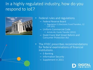 • Federal rules and regulations
– Federal Reserve Board
• Regulation E (Electronic Fund Transfers, 12
CFR 205)
– Uniform Commercial Code
• Article 4A, Funds Transfer (2012)
– Dodd-Frank Wall Street Reform and
Consumer Protection Act
• The FFIEC prescribes recommendations
for federal examinations of financial
institutions .
– E-Banking
– Information Security
– Supplement in 2011
In a highly regulated industry, how do you
respond to IoE?
 