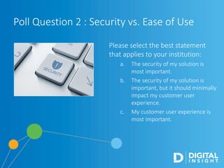 Please select the best statement
that applies to your institution:
a. The security of my solution is
most important.
b. The security of my solution is
important, but it should minimally
impact my customer user
experience.
c. My customer user experience is
most important.
Poll Question 2 : Security vs. Ease of Use
 