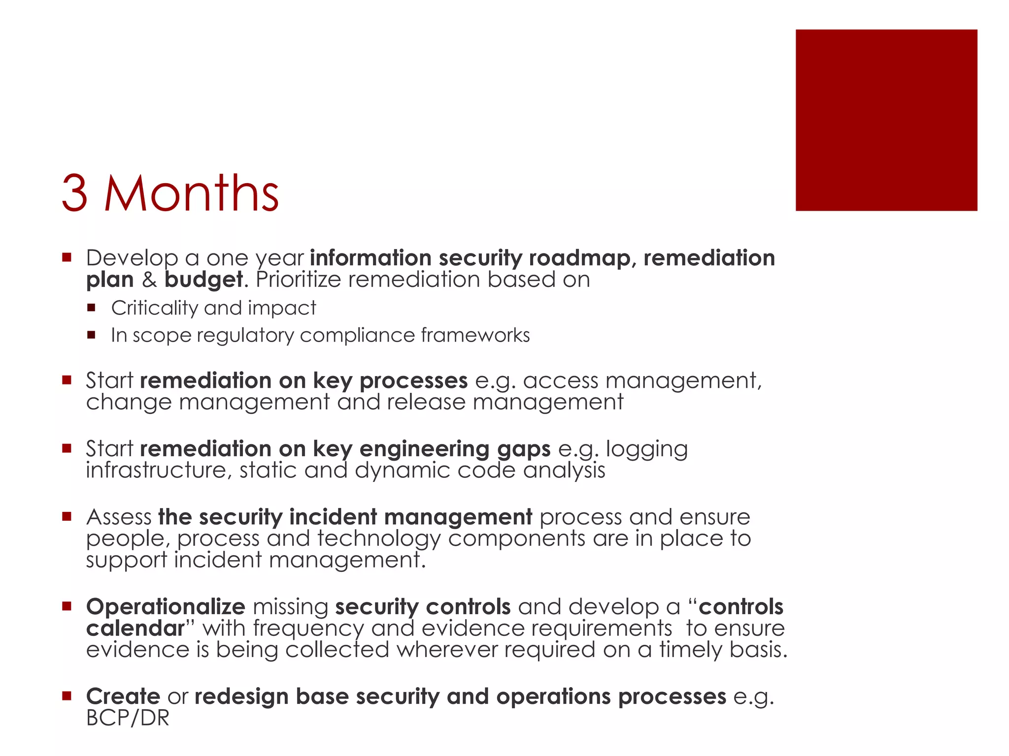 3 Months
 Develop a one year information security roadmap, remediation
plan & budget. Prioritize remediation based on
 Criticality and impact
 In scope regulatory compliance frameworks
 Start remediation on key processes e.g. access management,
change management and release management
 Start remediation on key engineering gaps e.g. logging
infrastructure, static and dynamic code analysis
 Assess the security incident management process and ensure
people, process and technology components are in place to
support incident management.
 Operationalize missing security controls and develop a “controls
calendar” with frequency and evidence requirements to ensure
evidence is being collected wherever required on a timely basis.
 Create or redesign base security and operations processes e.g.
BCP/DR
 