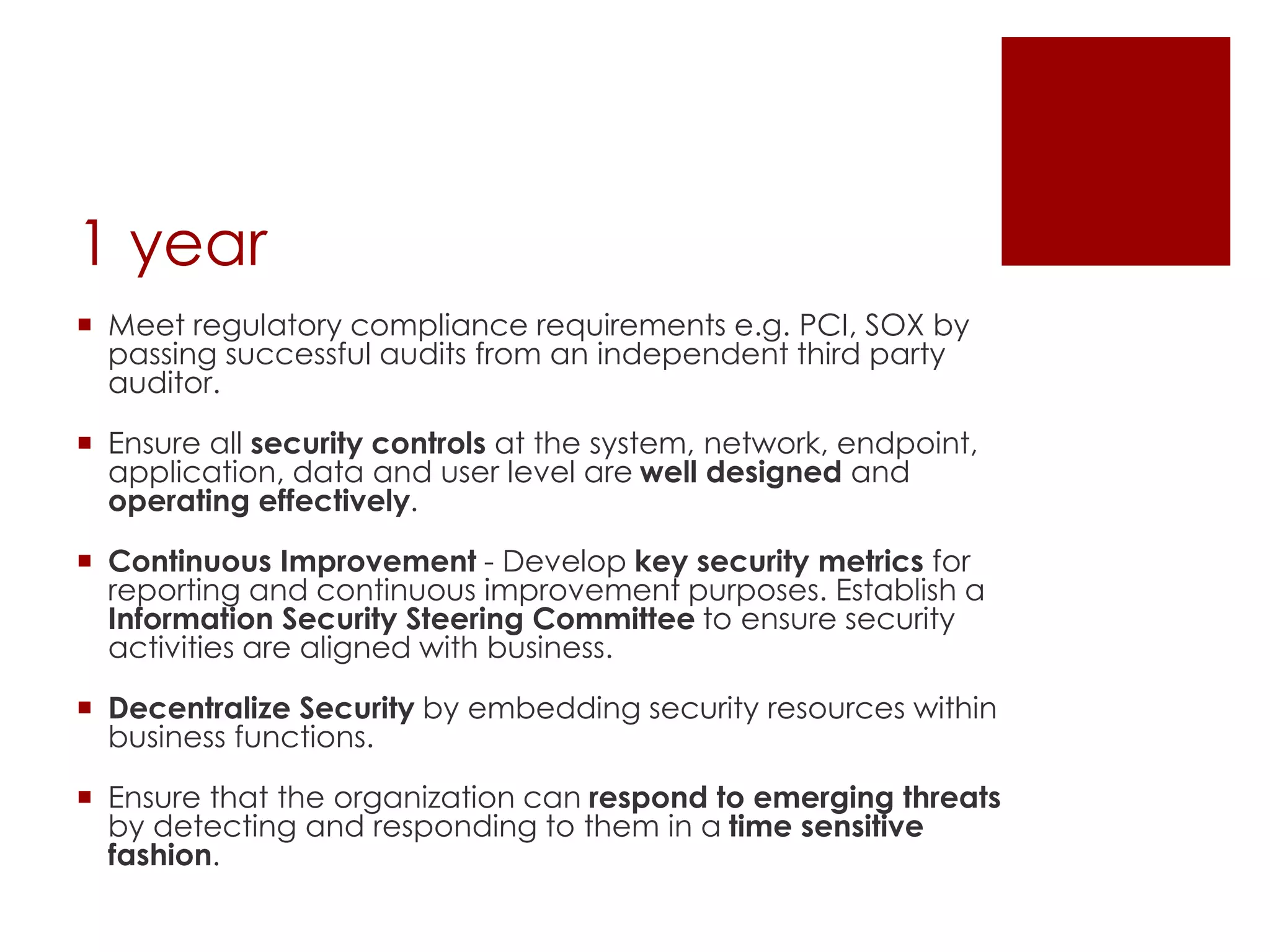 1 year
 Meet regulatory compliance requirements e.g. PCI, SOX by
passing successful audits from an independent third party
auditor.
 Ensure all security controls at the system, network, endpoint,
application, data and user level are well designed and
operating effectively.
 Continuous Improvement - Develop key security metrics for
reporting and continuous improvement purposes. Establish a
Information Security Steering Committee to ensure security
activities are aligned with business.
 Decentralize Security by embedding security resources within
business functions.
 Ensure that the organization can respond to emerging threats
by detecting and responding to them in a time sensitive
fashion.
 