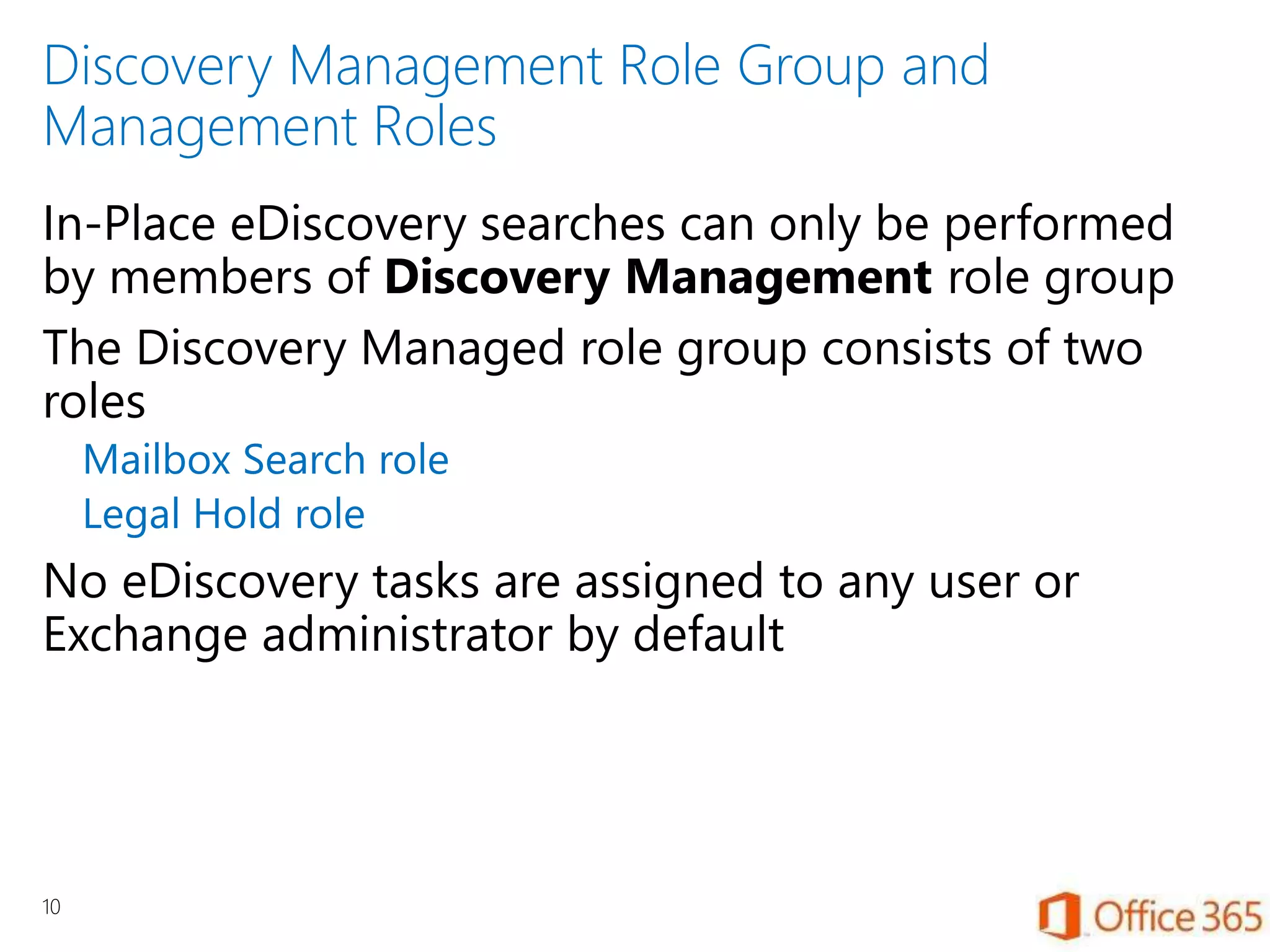 Discovery Management Role Group and
Management Roles
In-Place eDiscovery searches can only be performed
by members of Discovery Management role group
The Discovery Managed role group consists of two
roles
Mailbox Search role
Legal Hold role
No eDiscovery tasks are assigned to any user or
Exchange administrator by default
10
 