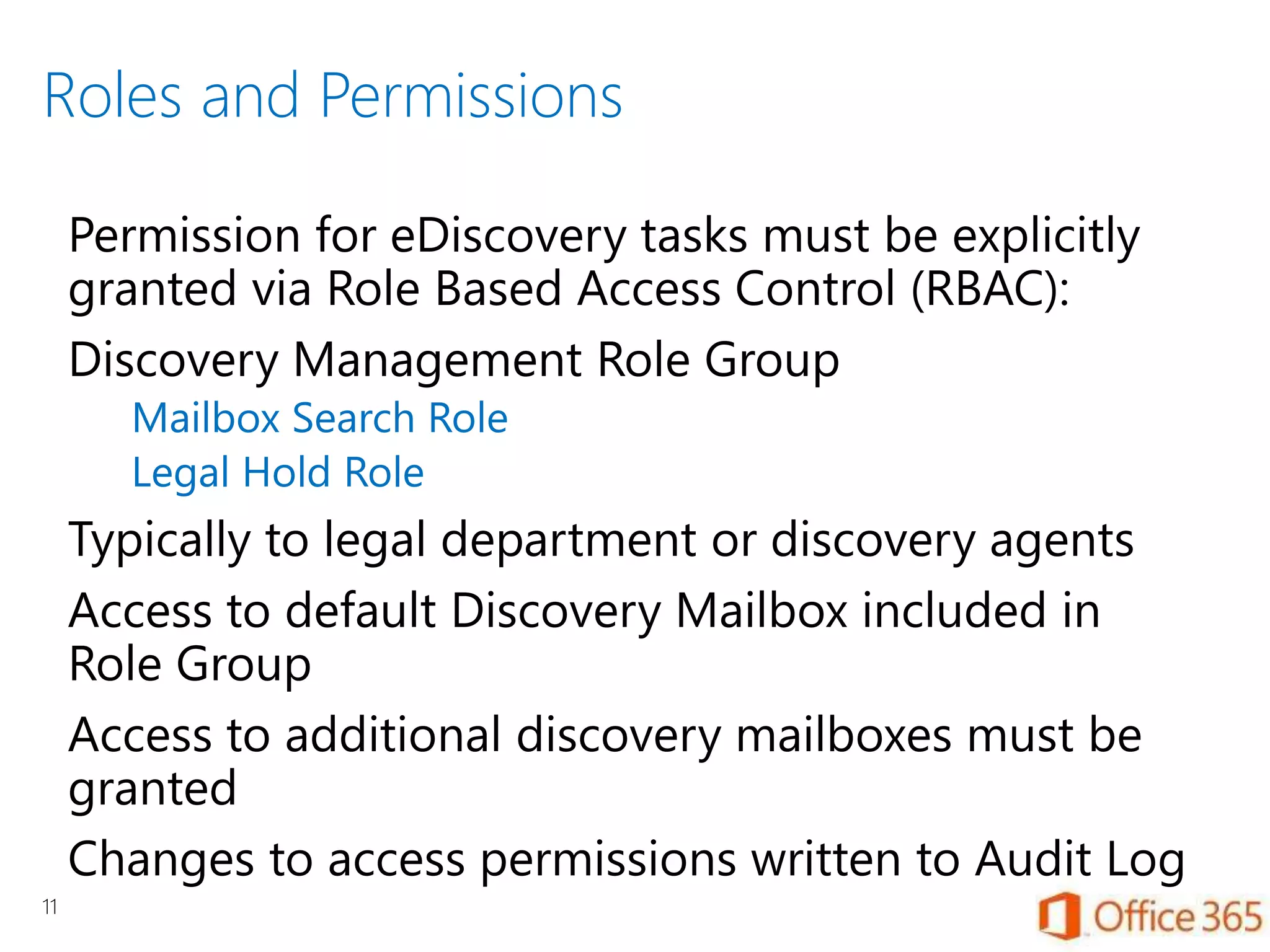 Roles and Permissions
11
Permission for eDiscovery tasks must be explicitly
granted via Role Based Access Control (RBAC):
Discovery Management Role Group
Mailbox Search Role
Legal Hold Role
Typically to legal department or discovery agents
Access to default Discovery Mailbox included in
Role Group
Access to additional discovery mailboxes must be
granted
Changes to access permissions written to Audit Log
 