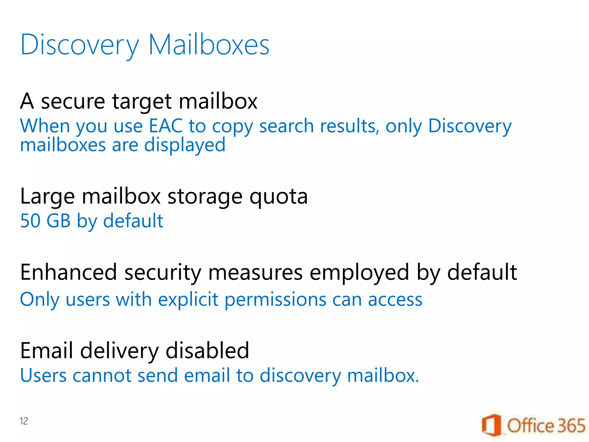 Discovery Mailboxes
A secure target mailbox
When you use EAC to copy search results, only Discovery
mailboxes are displayed
Large mailbox storage quota
50 GB by default
Enhanced security measures employed by default
Only users with explicit permissions can access
Email delivery disabled
Users cannot send email to discovery mailbox.
12
 
