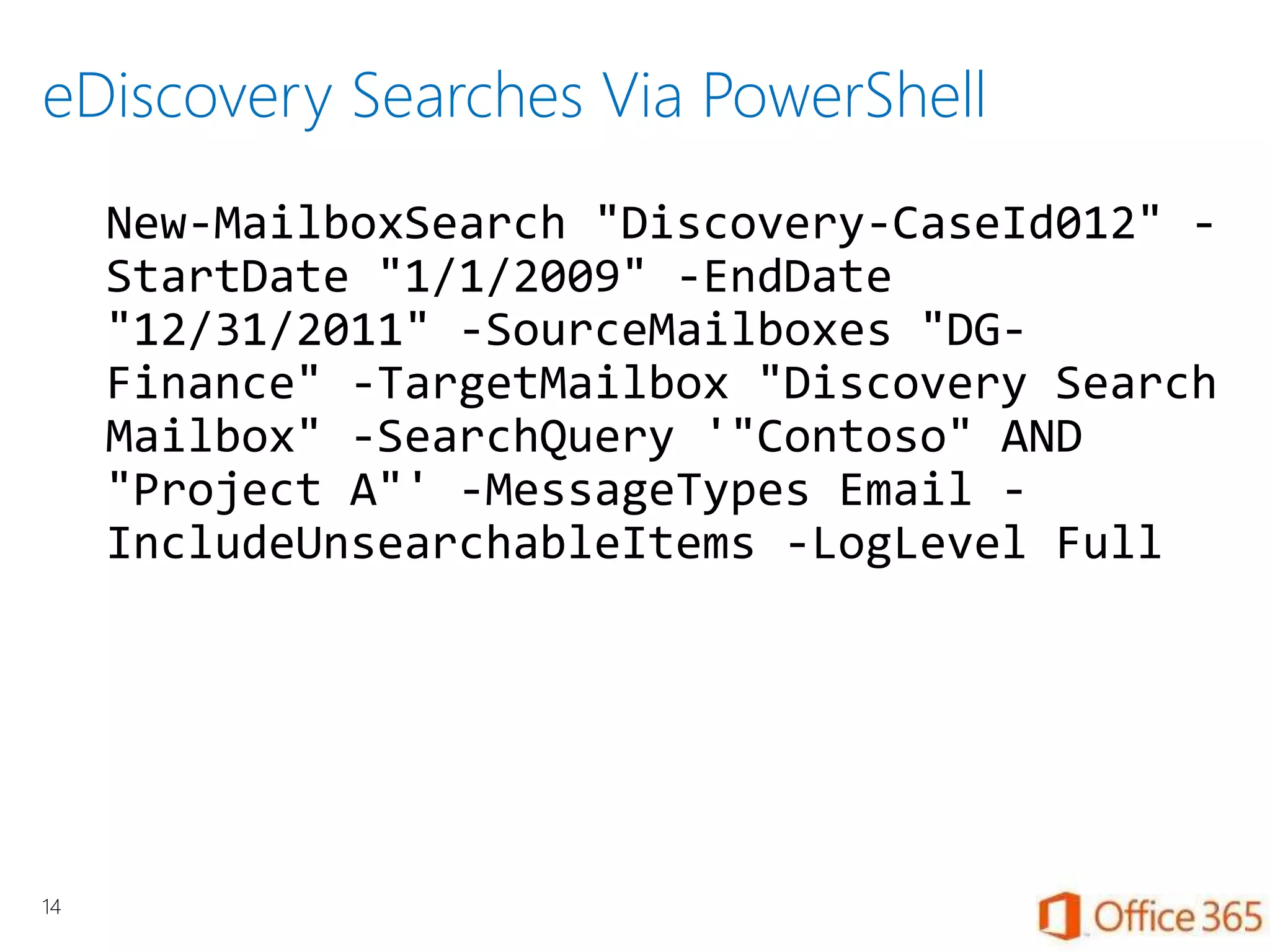 eDiscovery Searches Via PowerShell
New-MailboxSearch "Discovery-CaseId012" -
StartDate "1/1/2009" -EndDate
"12/31/2011" -SourceMailboxes "DG-
Finance" -TargetMailbox "Discovery Search
Mailbox" -SearchQuery '"Contoso" AND
"Project A"' -MessageTypes Email -
IncludeUnsearchableItems -LogLevel Full
14
 