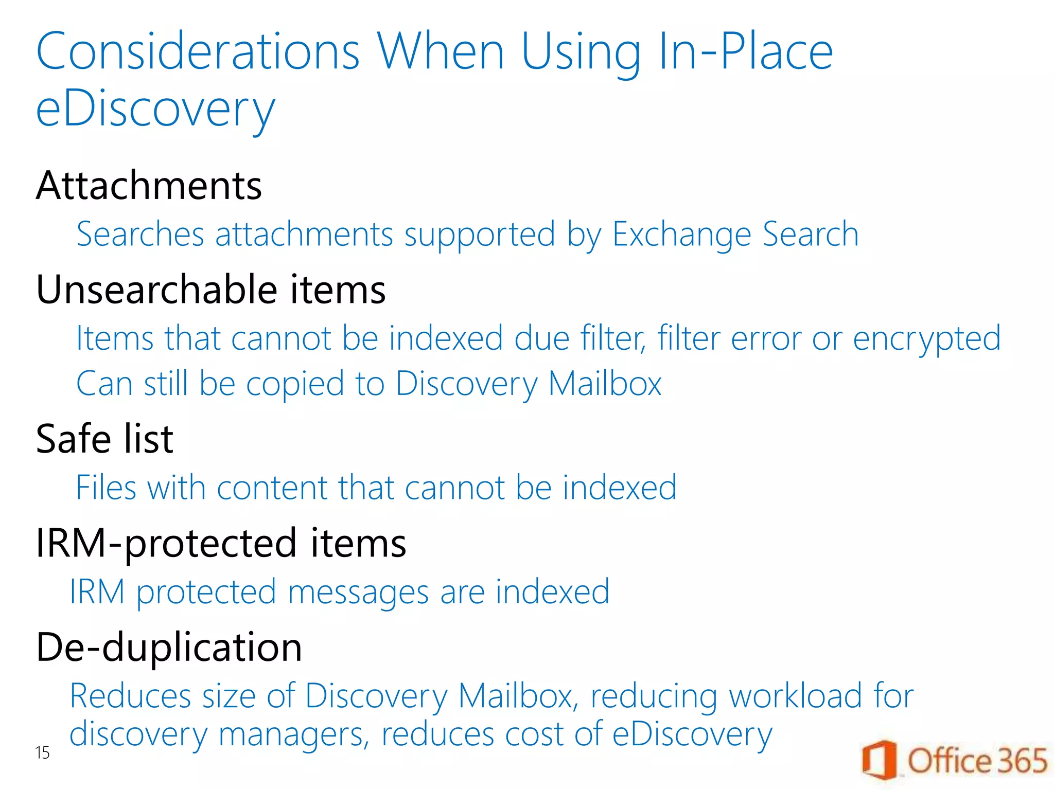 Considerations When Using In-Place
eDiscovery
Attachments
Searches attachments supported by Exchange Search
Unsearchable items
Items that cannot be indexed due filter, filter error or encrypted
Can still be copied to Discovery Mailbox
Safe list
Files with content that cannot be indexed
IRM-protected items
IRM protected messages are indexed
De-duplication
Reduces size of Discovery Mailbox, reducing workload for
discovery managers, reduces cost of eDiscovery15
 