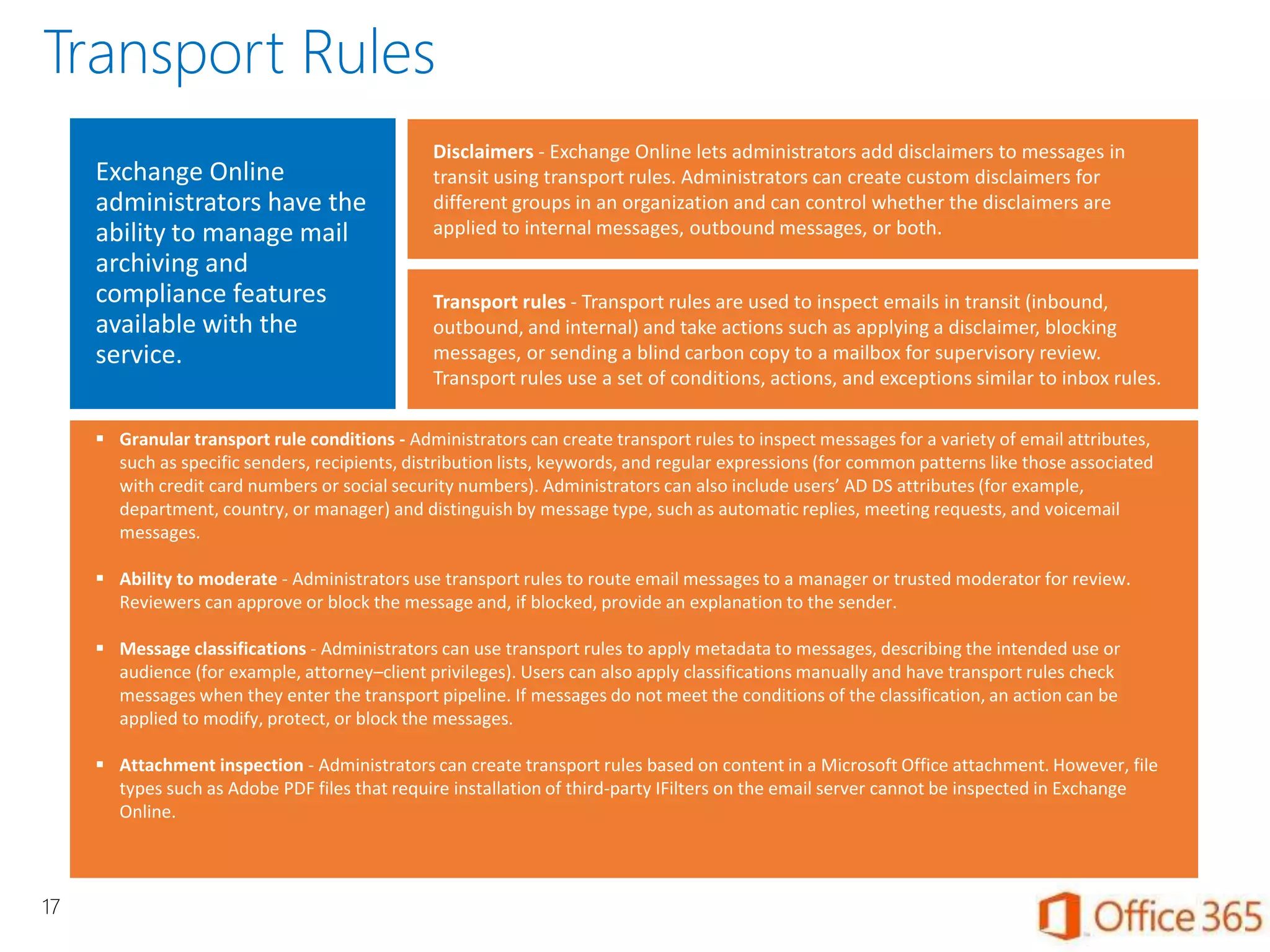 Exchange Online
administrators have the
ability to manage mail
archiving and
compliance features
available with the
service.
Disclaimers - Exchange Online lets administrators add disclaimers to messages in
transit using transport rules. Administrators can create custom disclaimers for
different groups in an organization and can control whether the disclaimers are
applied to internal messages, outbound messages, or both.
 Granular transport rule conditions - Administrators can create transport rules to inspect messages for a variety of email attributes,
such as specific senders, recipients, distribution lists, keywords, and regular expressions (for common patterns like those associated
with credit card numbers or social security numbers). Administrators can also include users’ AD DS attributes (for example,
department, country, or manager) and distinguish by message type, such as automatic replies, meeting requests, and voicemail
messages.
 Ability to moderate - Administrators use transport rules to route email messages to a manager or trusted moderator for review.
Reviewers can approve or block the message and, if blocked, provide an explanation to the sender.
 Message classifications - Administrators can use transport rules to apply metadata to messages, describing the intended use or
audience (for example, attorney–client privileges). Users can also apply classifications manually and have transport rules check
messages when they enter the transport pipeline. If messages do not meet the conditions of the classification, an action can be
applied to modify, protect, or block the messages.
 Attachment inspection - Administrators can create transport rules based on content in a Microsoft Office attachment. However, file
types such as Adobe PDF files that require installation of third-party IFilters on the email server cannot be inspected in Exchange
Online.
Transport rules - Transport rules are used to inspect emails in transit (inbound,
outbound, and internal) and take actions such as applying a disclaimer, blocking
messages, or sending a blind carbon copy to a mailbox for supervisory review.
Transport rules use a set of conditions, actions, and exceptions similar to inbox rules.
17
Transport Rules
 