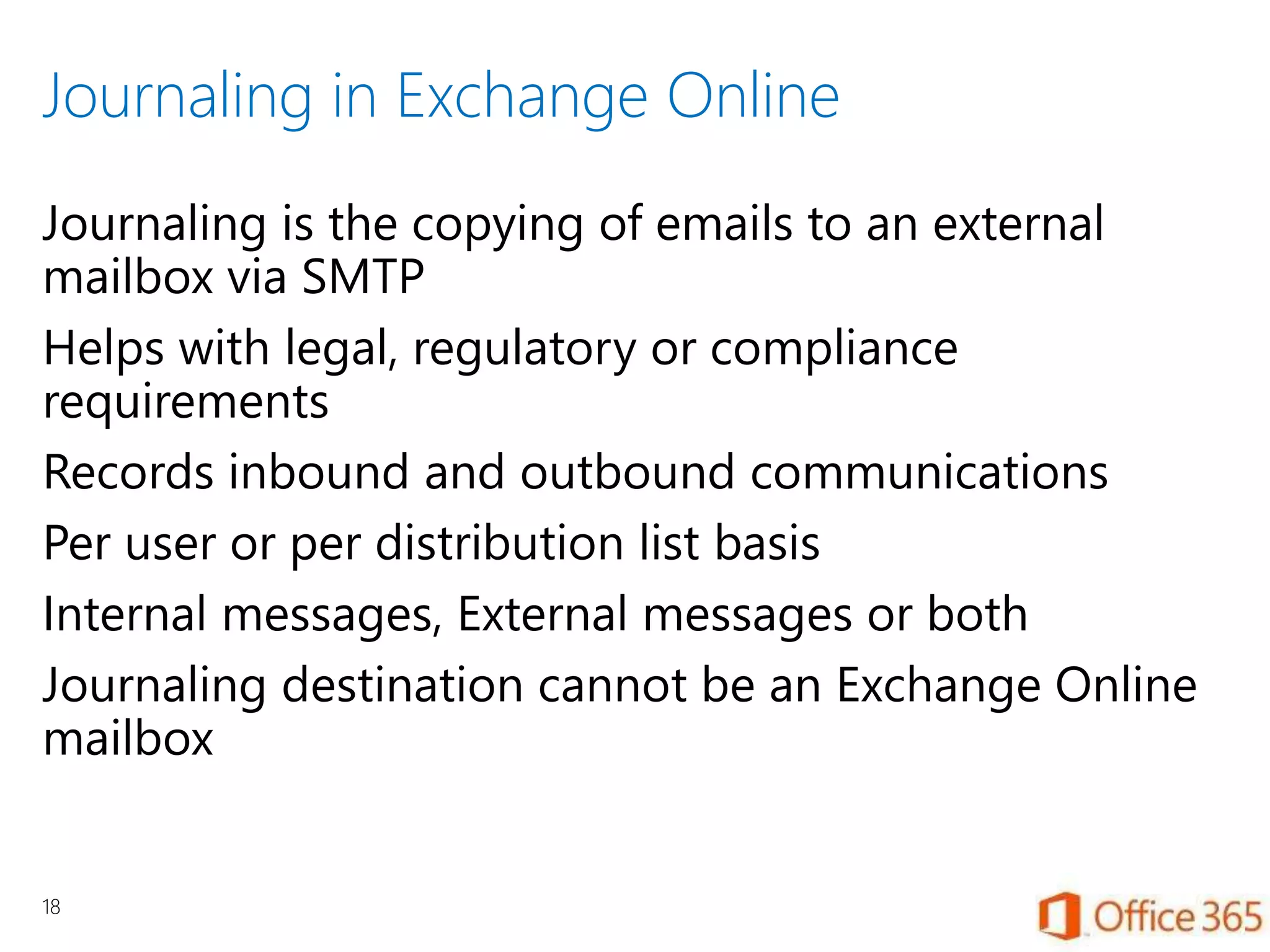 Journaling in Exchange Online
Journaling is the copying of emails to an external
mailbox via SMTP
Helps with legal, regulatory or compliance
requirements
Records inbound and outbound communications
Per user or per distribution list basis
Internal messages, External messages or both
Journaling destination cannot be an Exchange Online
mailbox
18
 