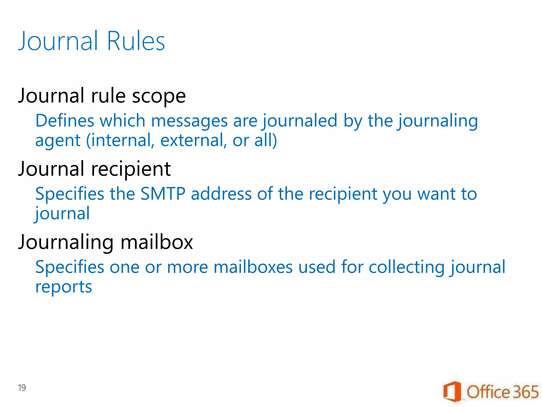 Journal Rules
Journal rule scope
Defines which messages are journaled by the journaling
agent (internal, external, or all)
Journal recipient
Specifies the SMTP address of the recipient you want to
journal
Journaling mailbox
Specifies one or more mailboxes used for collecting journal
reports
19
 