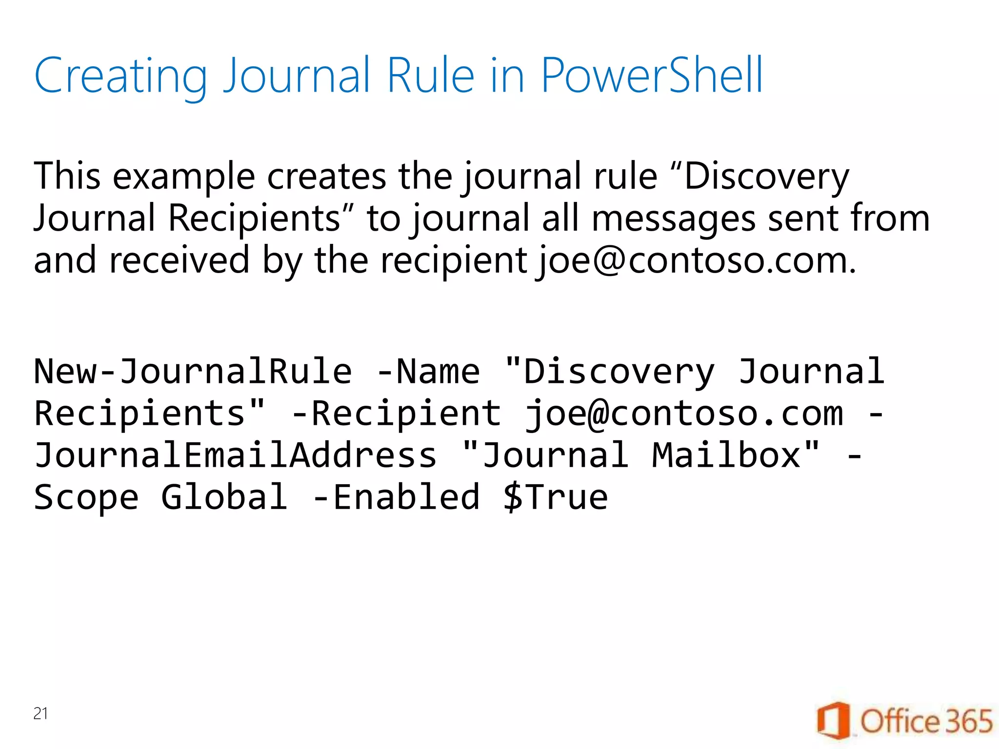 Creating Journal Rule in PowerShell
This example creates the journal rule “Discovery
Journal Recipients” to journal all messages sent from
and received by the recipient joe@contoso.com.
New-JournalRule -Name "Discovery Journal
Recipients" -Recipient joe@contoso.com -
JournalEmailAddress "Journal Mailbox" -
Scope Global -Enabled $True
21
 