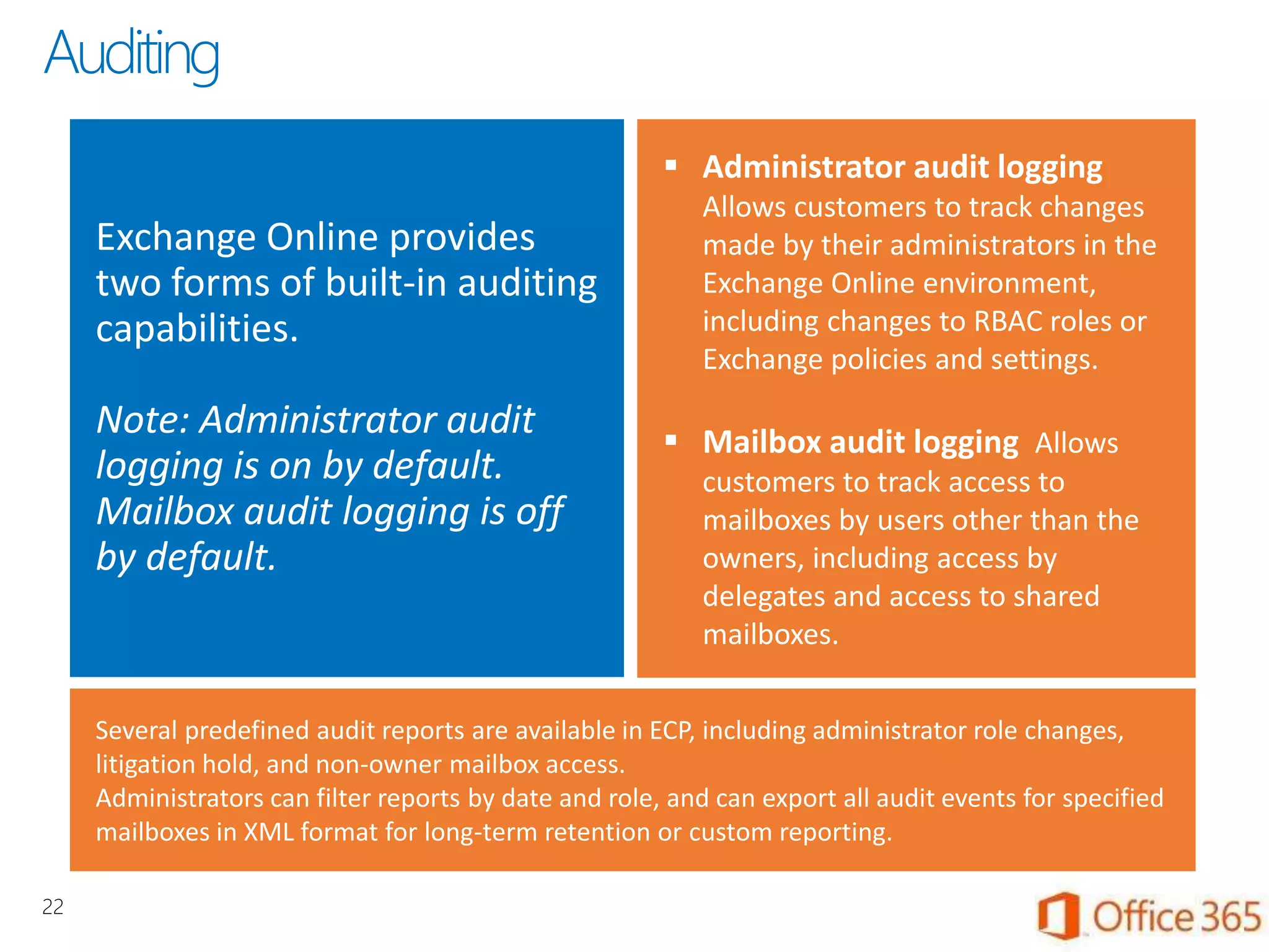 Exchange Online provides
two forms of built-in auditing
capabilities.
Note: Administrator audit
logging is on by default.
Mailbox audit logging is off
by default.
 Administrator audit logging
Allows customers to track changes
made by their administrators in the
Exchange Online environment,
including changes to RBAC roles or
Exchange policies and settings.
 Mailbox audit logging Allows
customers to track access to
mailboxes by users other than the
owners, including access by
delegates and access to shared
mailboxes.
Several predefined audit reports are available in ECP, including administrator role changes,
litigation hold, and non-owner mailbox access.
Administrators can filter reports by date and role, and can export all audit events for specified
mailboxes in XML format for long-term retention or custom reporting.
22
Auditing
 