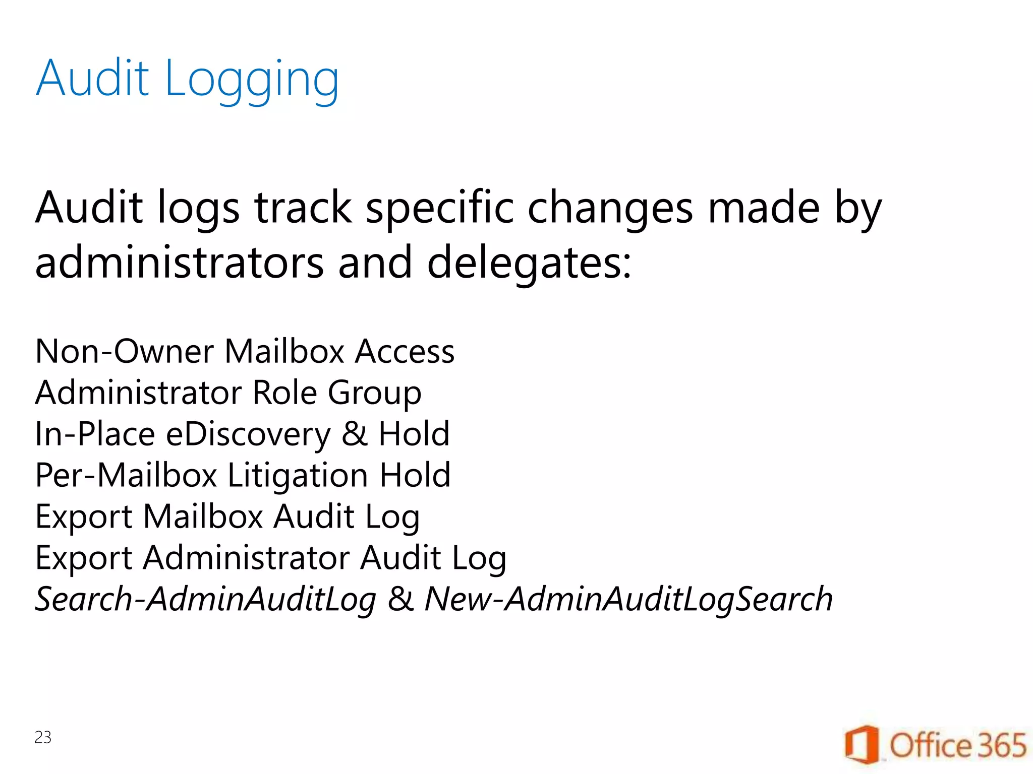 Audit Logging
23
Audit logs track specific changes made by
administrators and delegates:
Non-Owner Mailbox Access
Administrator Role Group
In-Place eDiscovery & Hold
Per-Mailbox Litigation Hold
Export Mailbox Audit Log
Export Administrator Audit Log
Search-AdminAuditLog & New-AdminAuditLogSearch
 