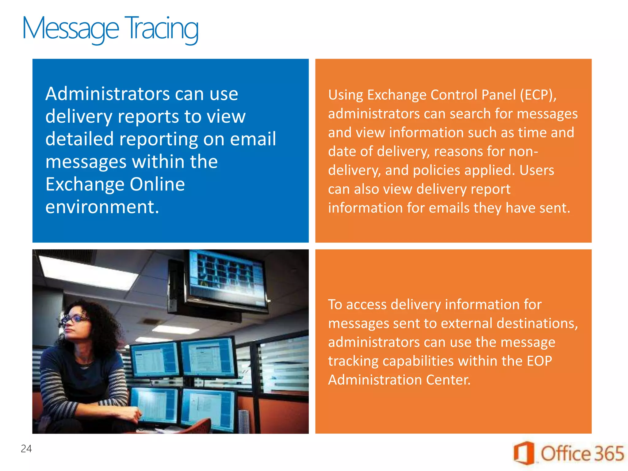 Administrators can use
delivery reports to view
detailed reporting on email
messages within the
Exchange Online
environment.
Using Exchange Control Panel (ECP),
administrators can search for messages
and view information such as time and
date of delivery, reasons for non-
delivery, and policies applied. Users
can also view delivery report
information for emails they have sent.
To access delivery information for
messages sent to external destinations,
administrators can use the message
tracking capabilities within the EOP
Administration Center.
24
MessageTracing
 