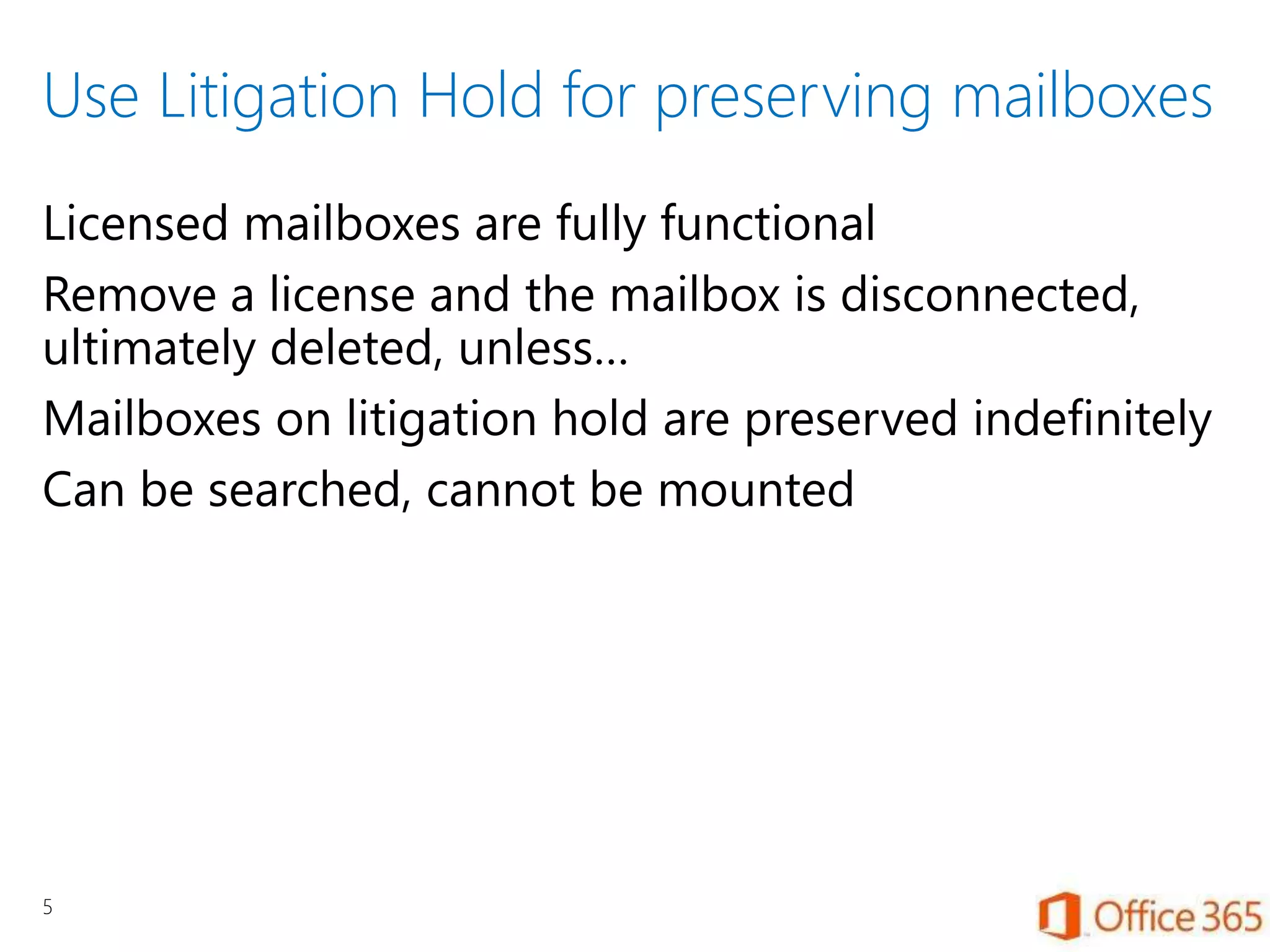 Use Litigation Hold for preserving mailboxes
Licensed mailboxes are fully functional
Remove a license and the mailbox is disconnected,
ultimately deleted, unless…
Mailboxes on litigation hold are preserved indefinitely
Can be searched, cannot be mounted
5
 