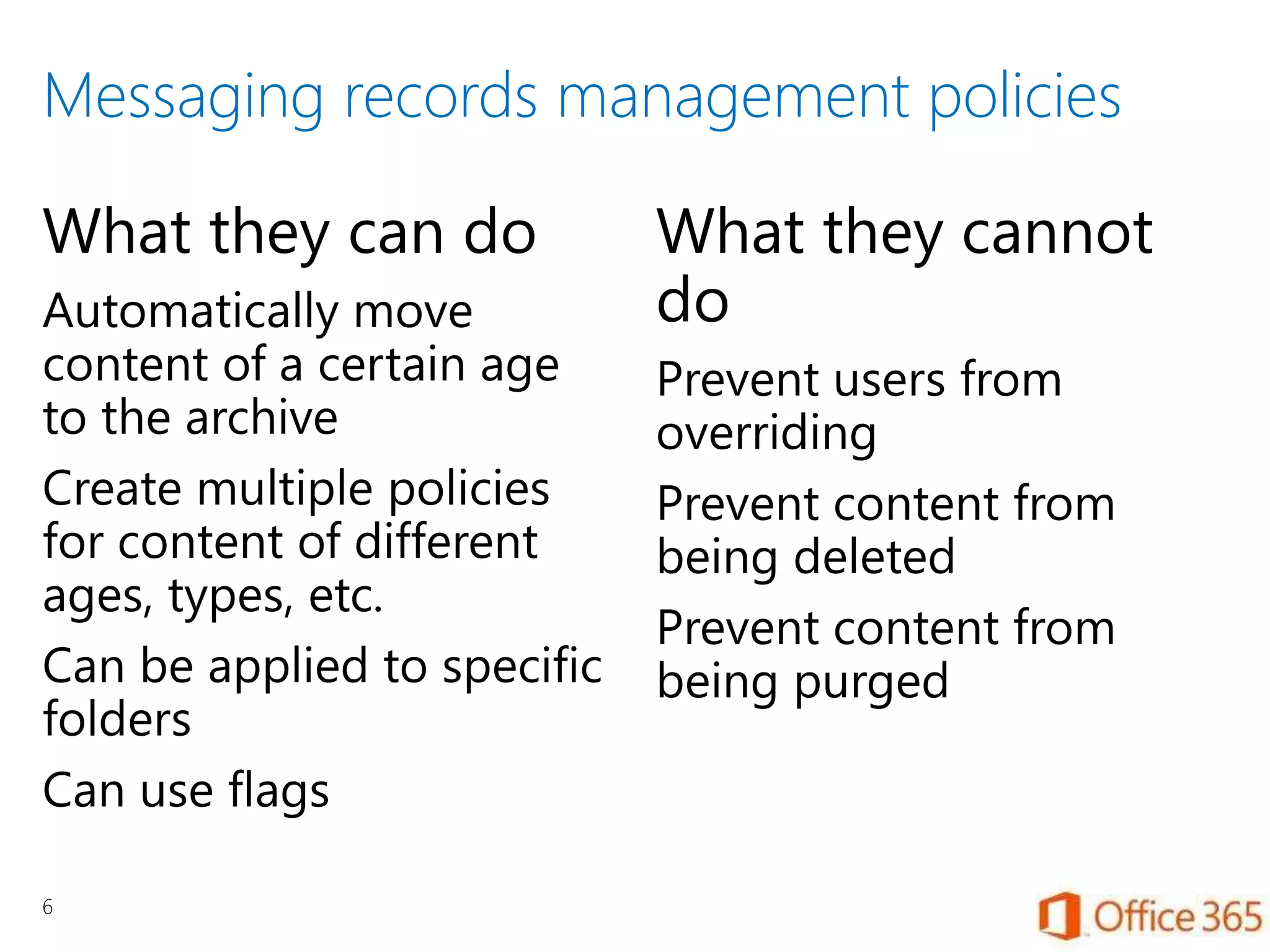 Messaging records management policies
What they can do
Automatically move
content of a certain age
to the archive
Create multiple policies
for content of different
ages, types, etc.
Can be applied to specific
folders
Can use flags
What they cannot
do
Prevent users from
overriding
Prevent content from
being deleted
Prevent content from
being purged
6
 