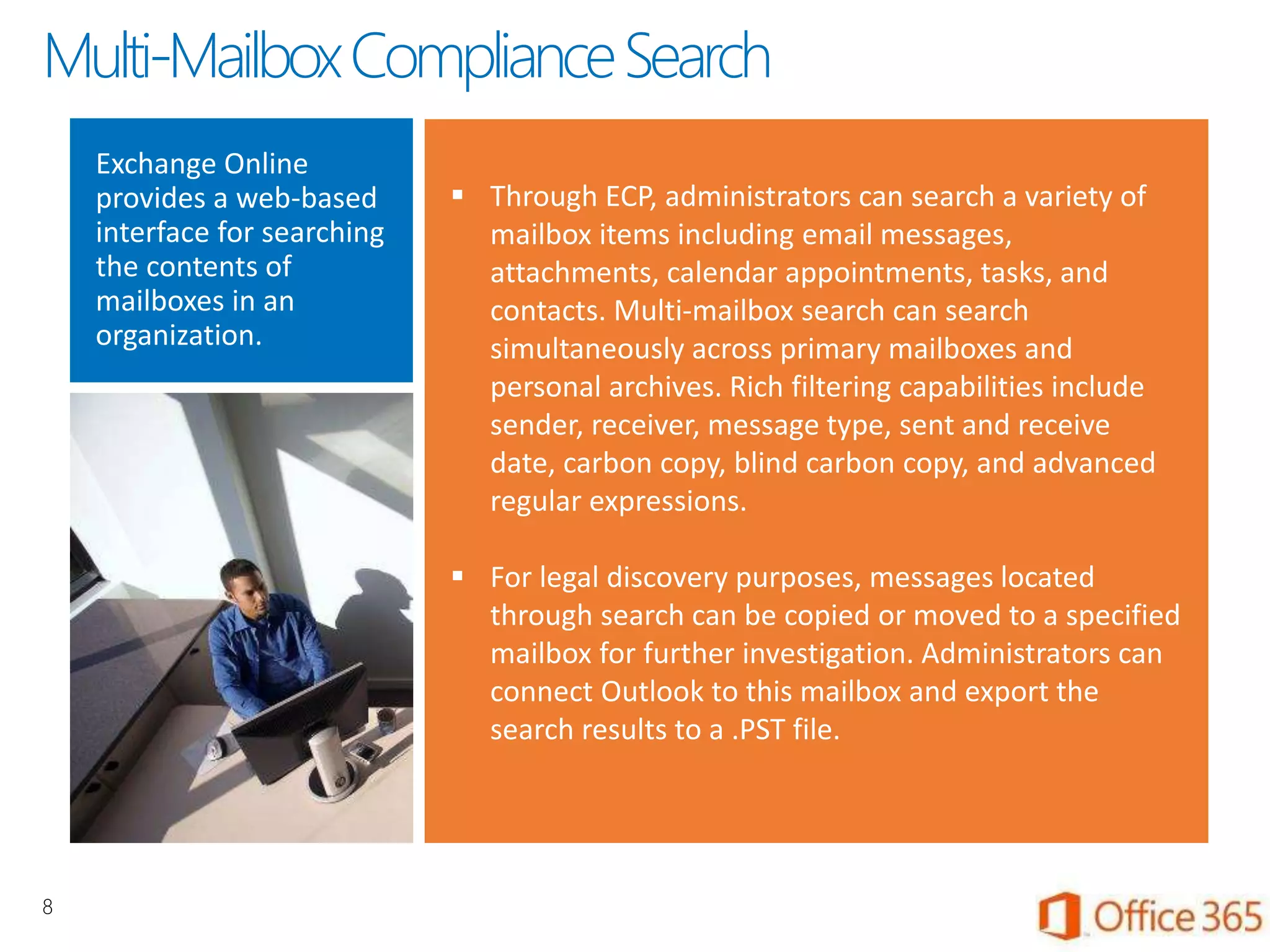 Exchange Online
provides a web-based
interface for searching
the contents of
mailboxes in an
organization.
 Through ECP, administrators can search a variety of
mailbox items including email messages,
attachments, calendar appointments, tasks, and
contacts. Multi-mailbox search can search
simultaneously across primary mailboxes and
personal archives. Rich filtering capabilities include
sender, receiver, message type, sent and receive
date, carbon copy, blind carbon copy, and advanced
regular expressions.
 For legal discovery purposes, messages located
through search can be copied or moved to a specified
mailbox for further investigation. Administrators can
connect Outlook to this mailbox and export the
search results to a .PST file.
8
Multi-MailboxComplianceSearch
 