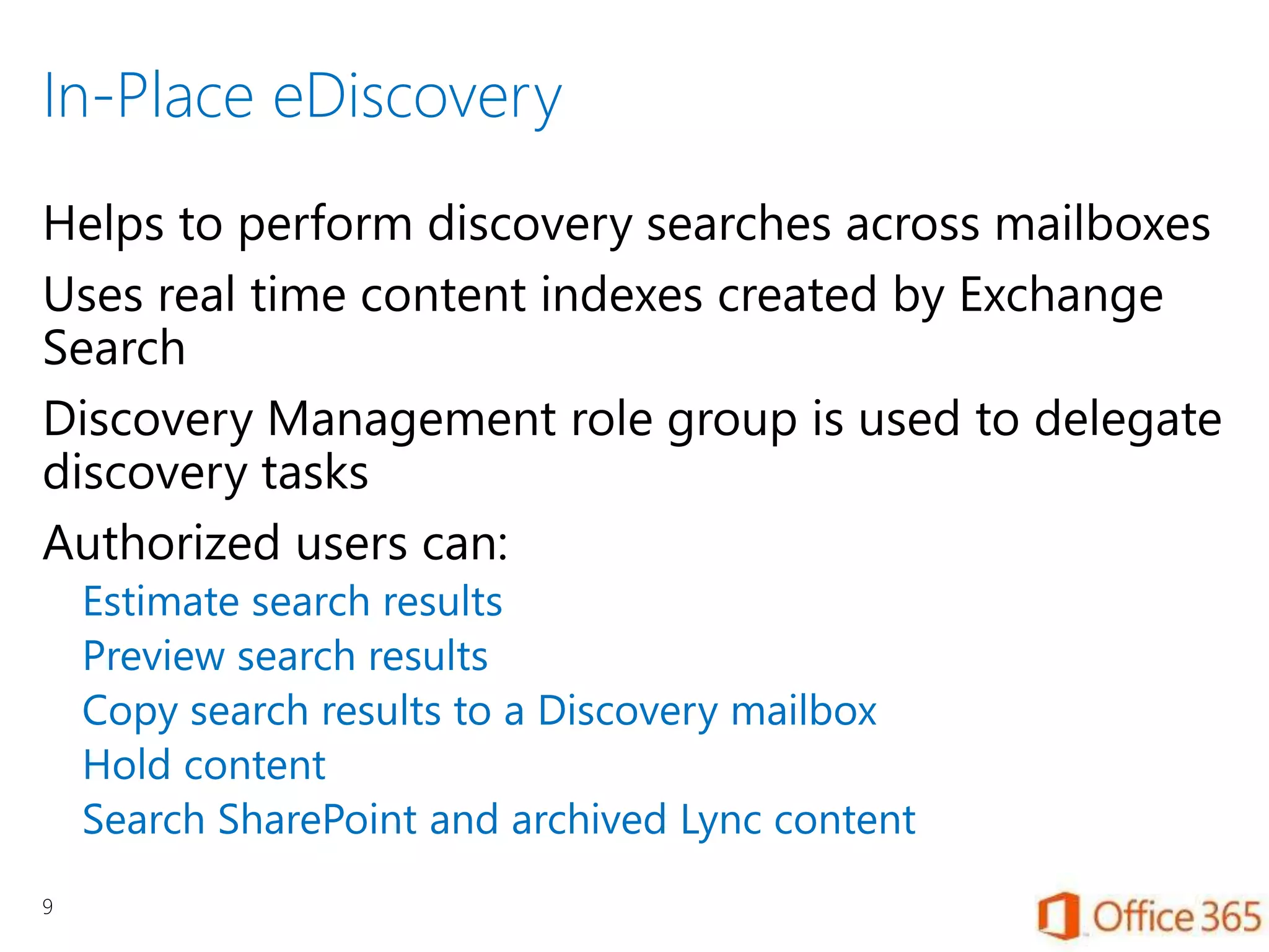 In-Place eDiscovery
Helps to perform discovery searches across mailboxes
Uses real time content indexes created by Exchange
Search
Discovery Management role group is used to delegate
discovery tasks
Authorized users can:
Estimate search results
Preview search results
Copy search results to a Discovery mailbox
Hold content
Search SharePoint and archived Lync content
9
 