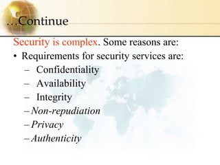 Security is complex. Some reasons are:
• Requirements for security services are:
– Confidentiality
– Availability
– Integr...