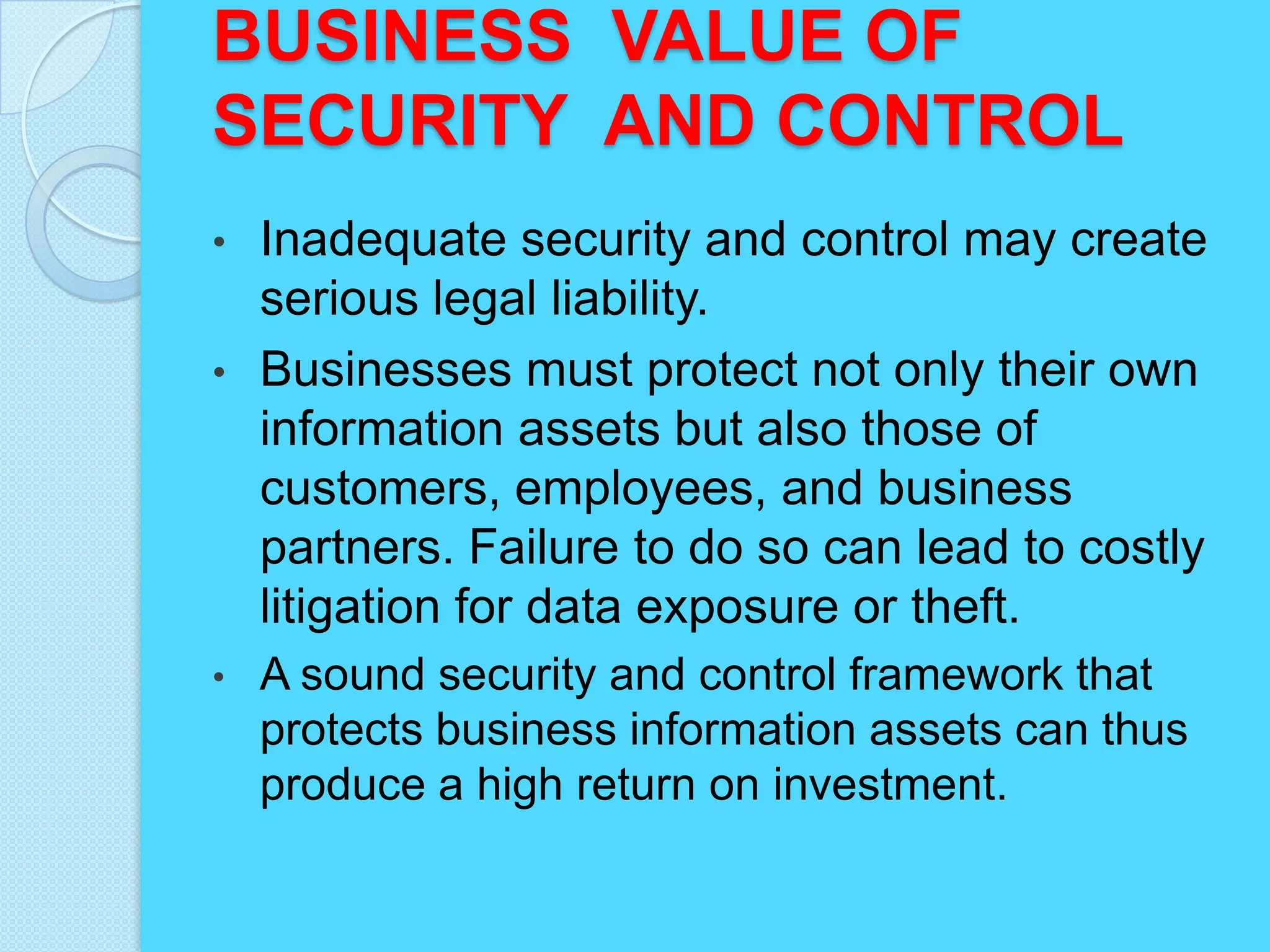 BUSINESS VALUE OF
SECURITY AND CONTROL
• Inadequate security and control may create
  serious legal liability.
• Businesses must protect not only their own
  information assets but also those of
  customers, employees, and business
  partners. Failure to do so can lead to costly
  litigation for data exposure or theft.
•   A sound security and control framework that
    protects business information assets can thus
    produce a high return on investment.
 