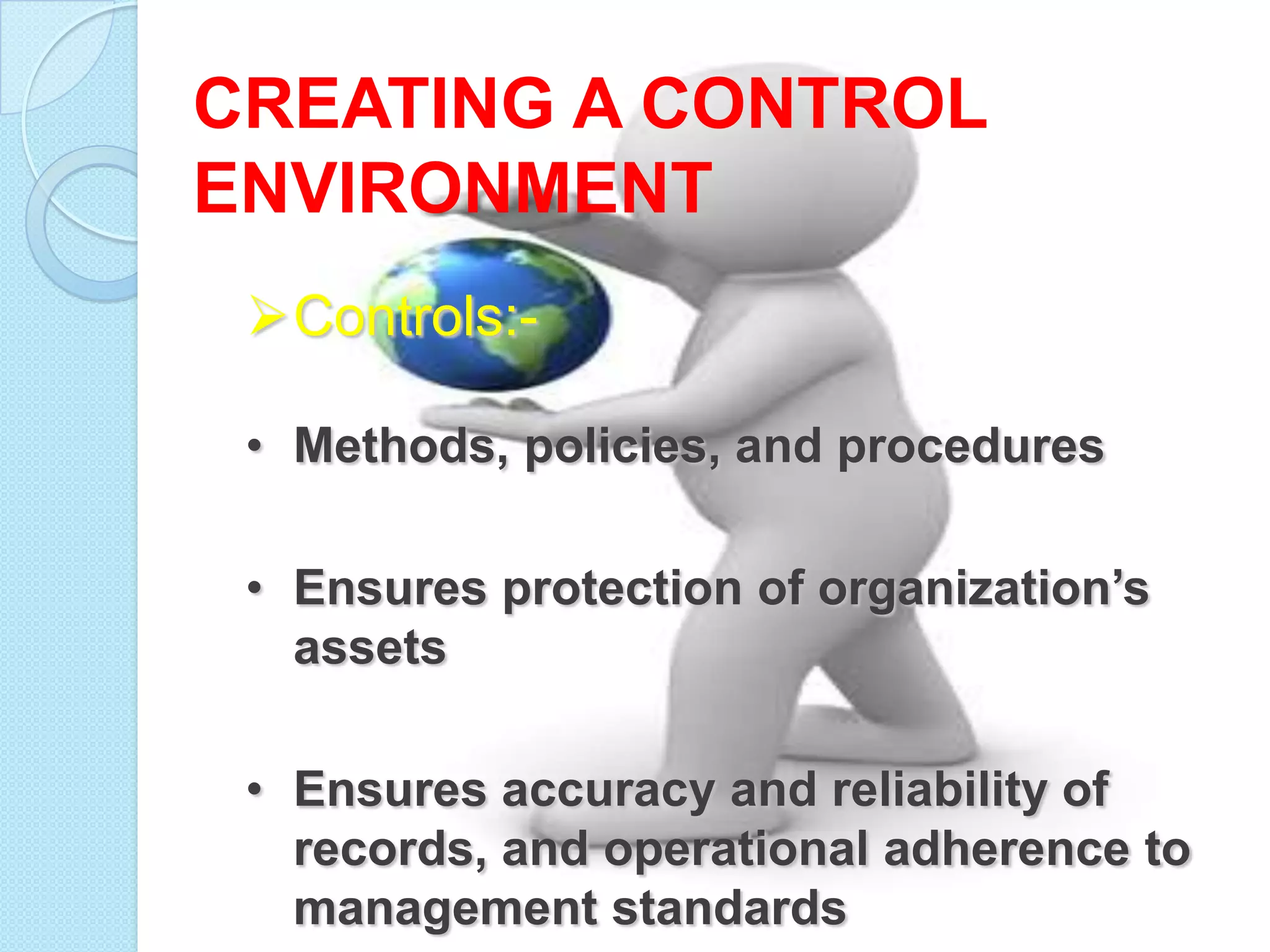 CREATING A CONTROL
ENVIRONMENT
 Controls:-

 • Methods, policies, and procedures

 • Ensures protection of organization’s
   assets

 • Ensures accuracy and reliability of
   records, and operational adherence to
   management standards
 