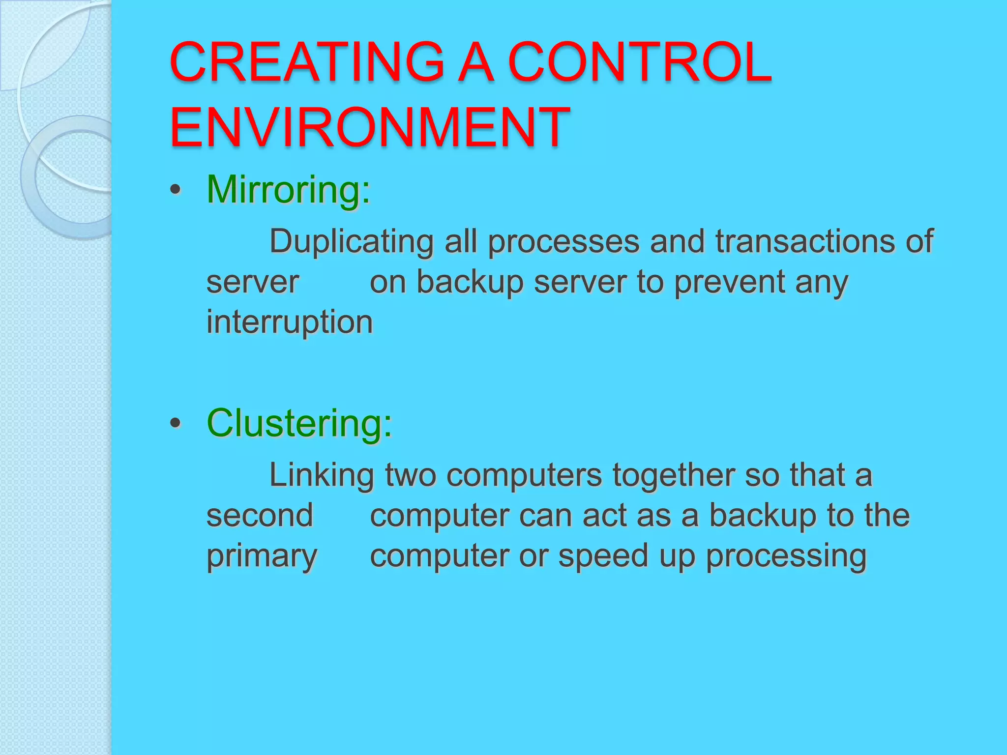 CREATING A CONTROL
ENVIRONMENT
• Mirroring:
       Duplicating all processes and transactions of
  server      on backup server to prevent any
  interruption


• Clustering:
      Linking two computers together so that a
  second     computer can act as a backup to the
  primary    computer or speed up processing
 