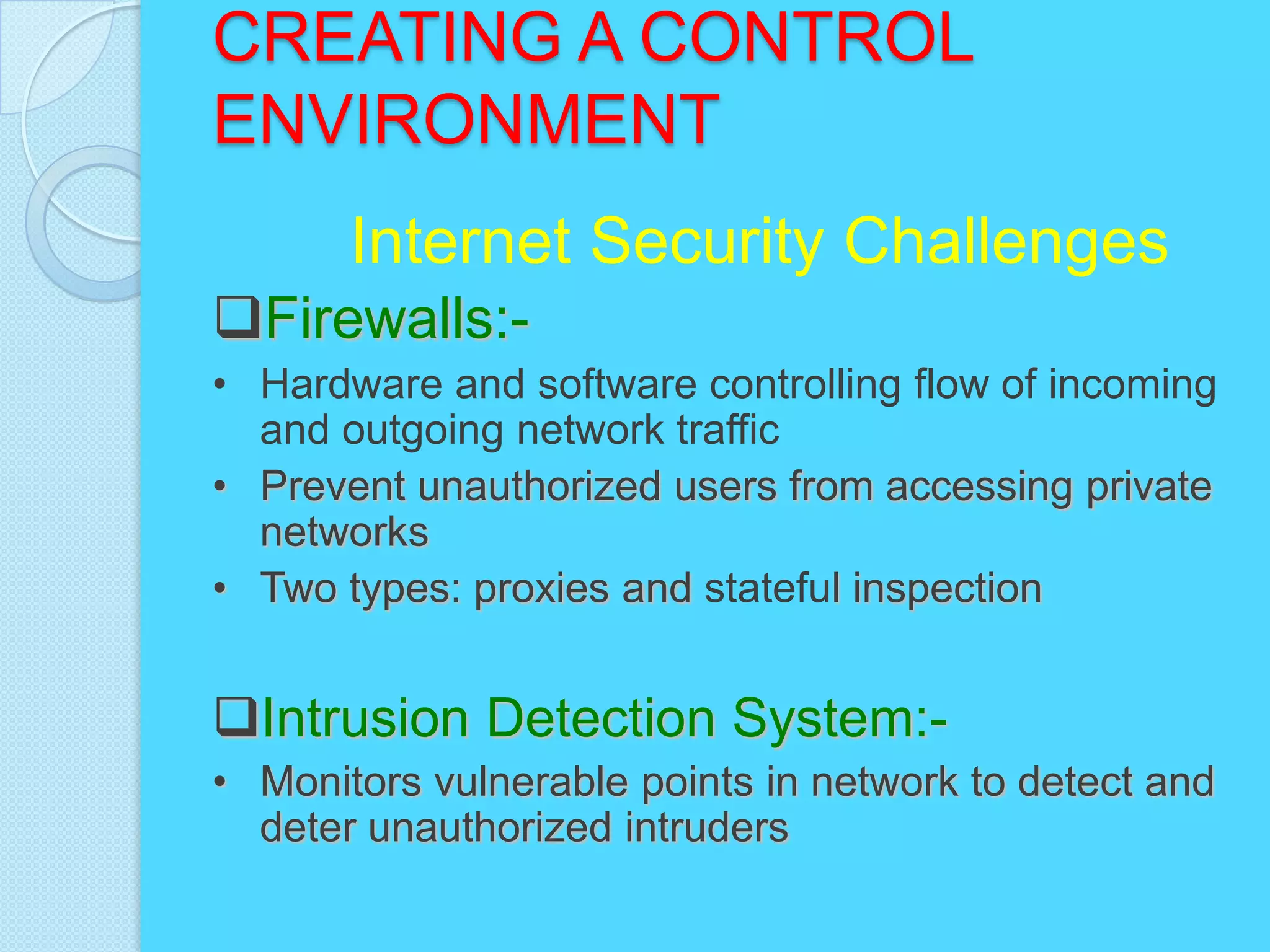CREATING A CONTROL
ENVIRONMENT
       Internet Security Challenges
Firewalls:-
• Hardware and software controlling flow of incoming
  and outgoing network traffic
• Prevent unauthorized users from accessing private
  networks
• Two types: proxies and stateful inspection


Intrusion Detection System:-
• Monitors vulnerable points in network to detect and
  deter unauthorized intruders
 