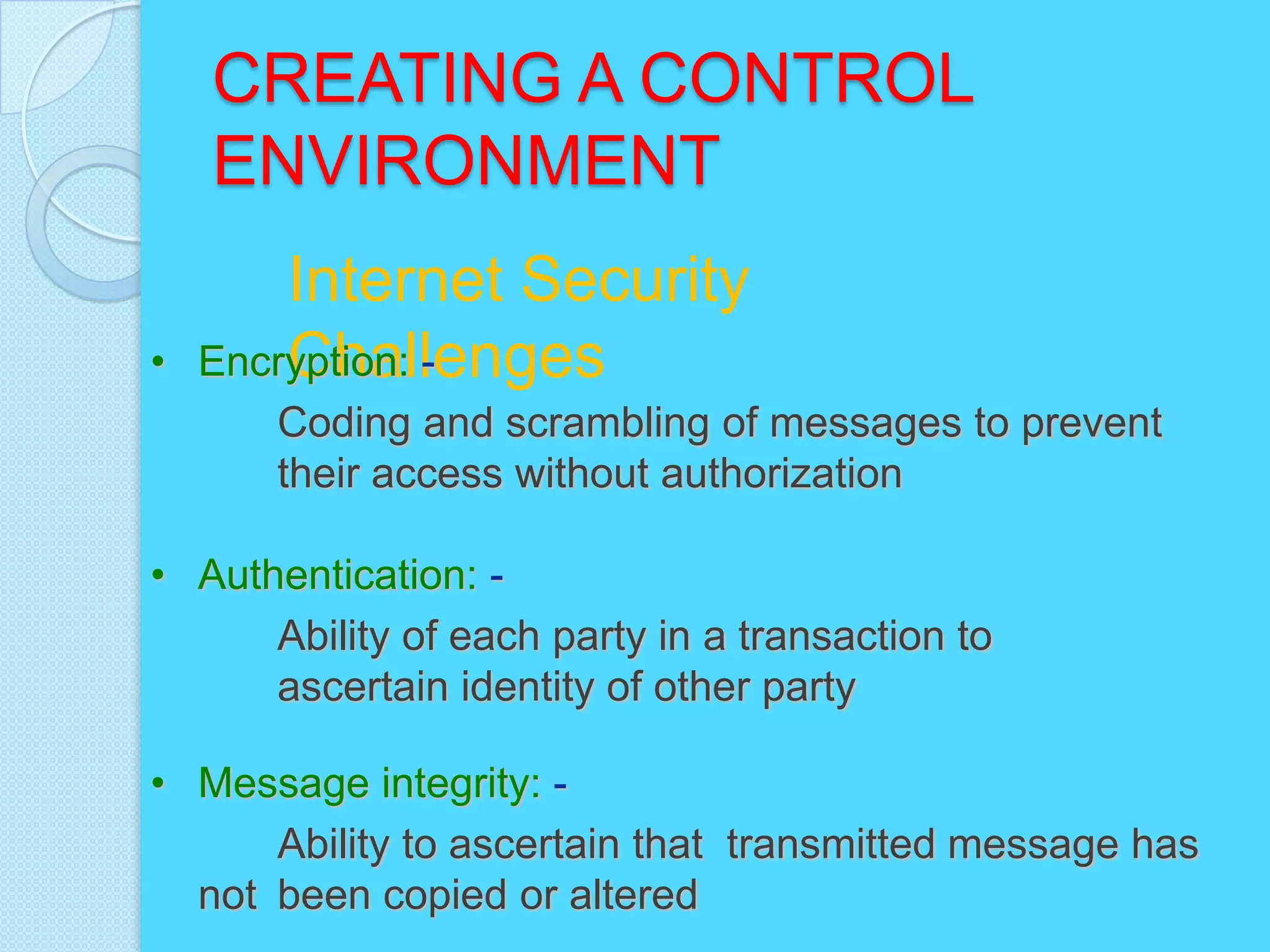 CREATING A CONTROL
    ENVIRONMENT
        Internet Security
•       Challenges
    Encryption: -
       Coding and scrambling of messages to prevent
       their access without authorization

• Authentication: -
      Ability of each party in a transaction to
      ascertain identity of other party

• Message integrity: -
      Ability to ascertain that transmitted message has
  not been copied or altered
 